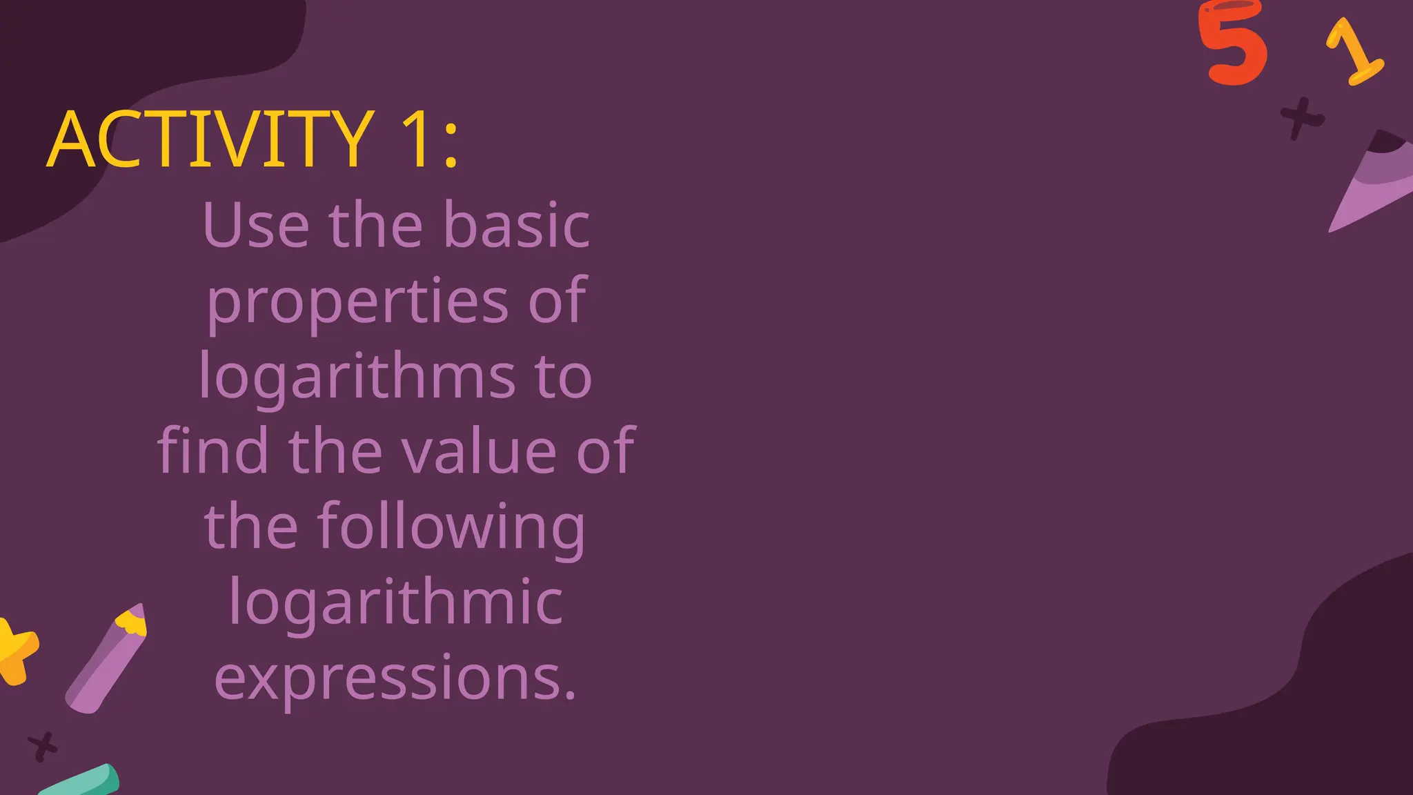 Use the basic
properties of
logarithms to
find the value of
the following
logarithmic
expressions.
ACTIVITY 1:
 
