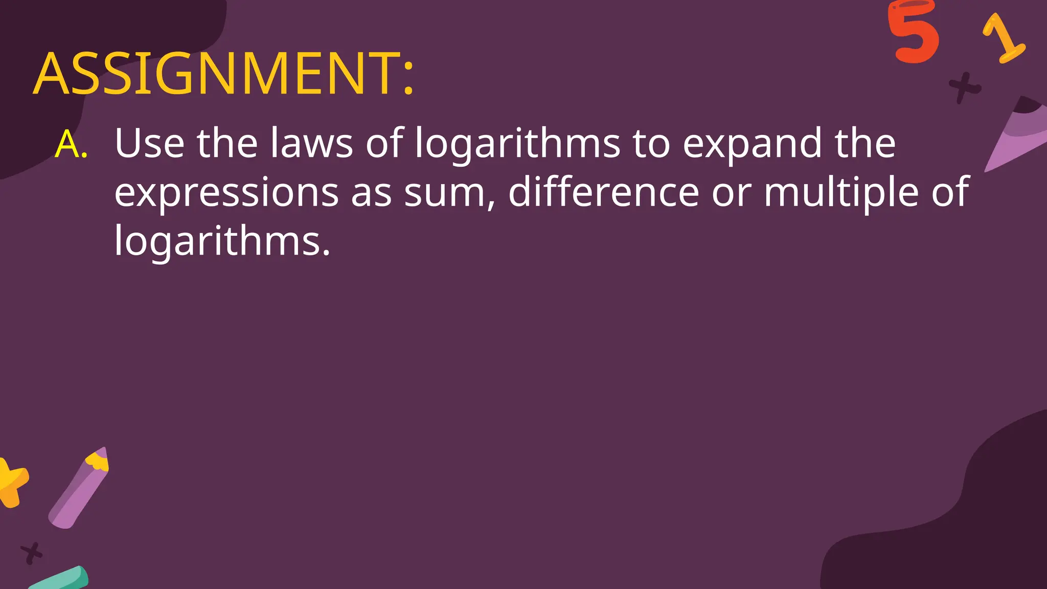 A. Use the laws of logarithms to expand the
expressions as sum, difference or multiple of
logarithms.
ASSIGNMENT:
 