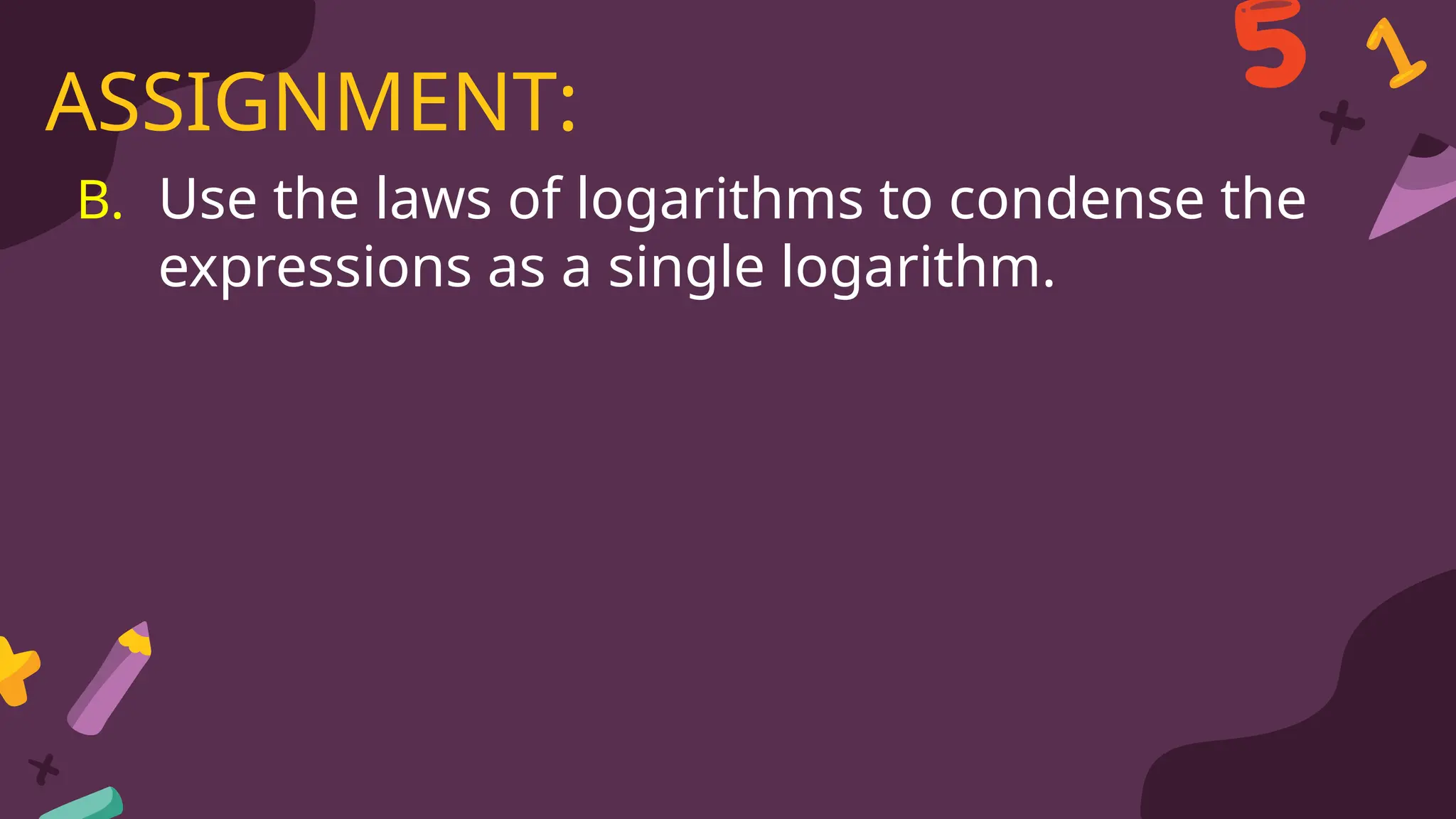 B. Use the laws of logarithms to condense the
expressions as a single logarithm.
ASSIGNMENT:
 