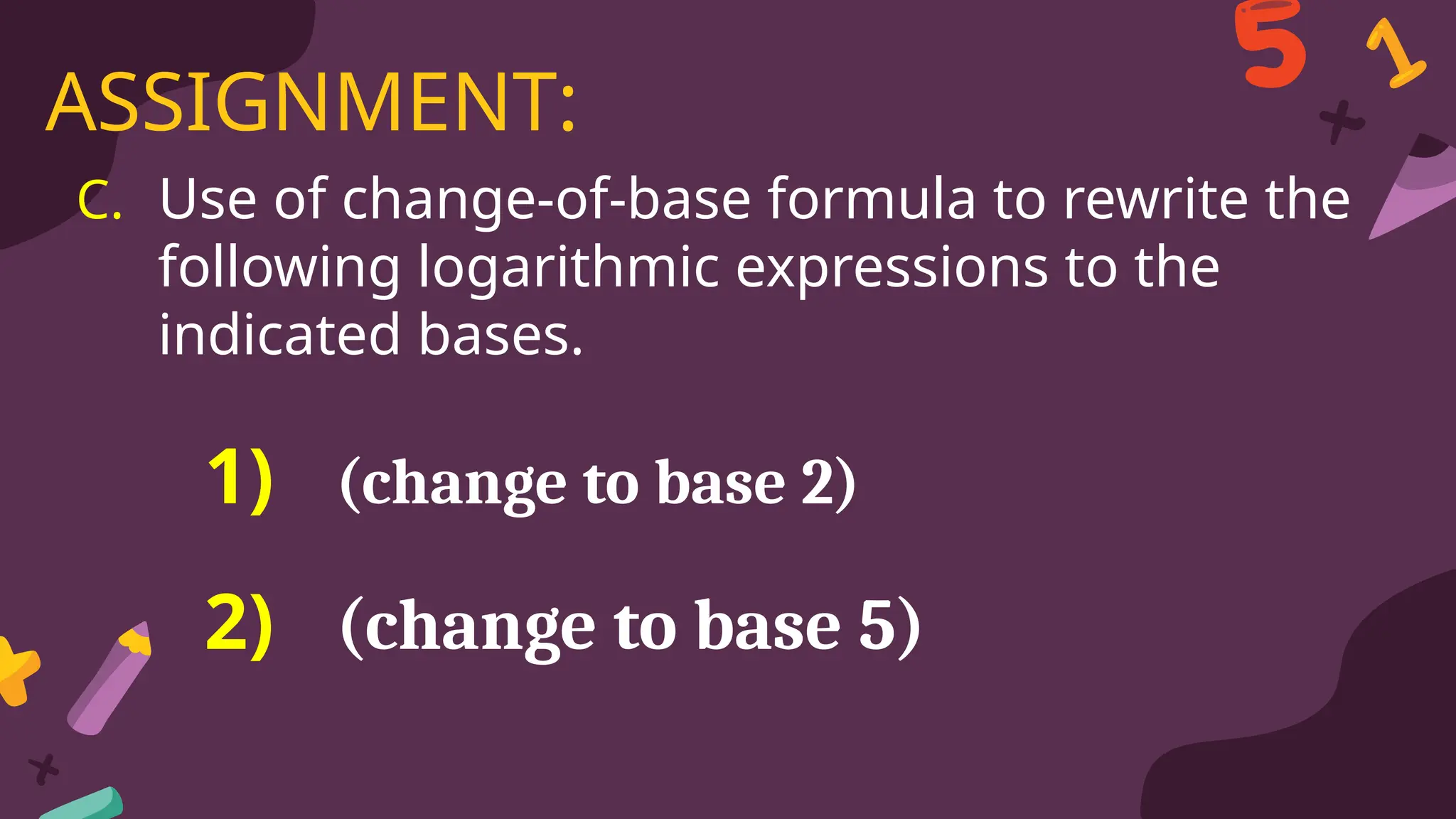C. Use of change-of-base formula to rewrite the
following logarithmic expressions to the
indicated bases.
ASSIGNMENT:
1) (change to base 2)
2) (change to base 5)
 