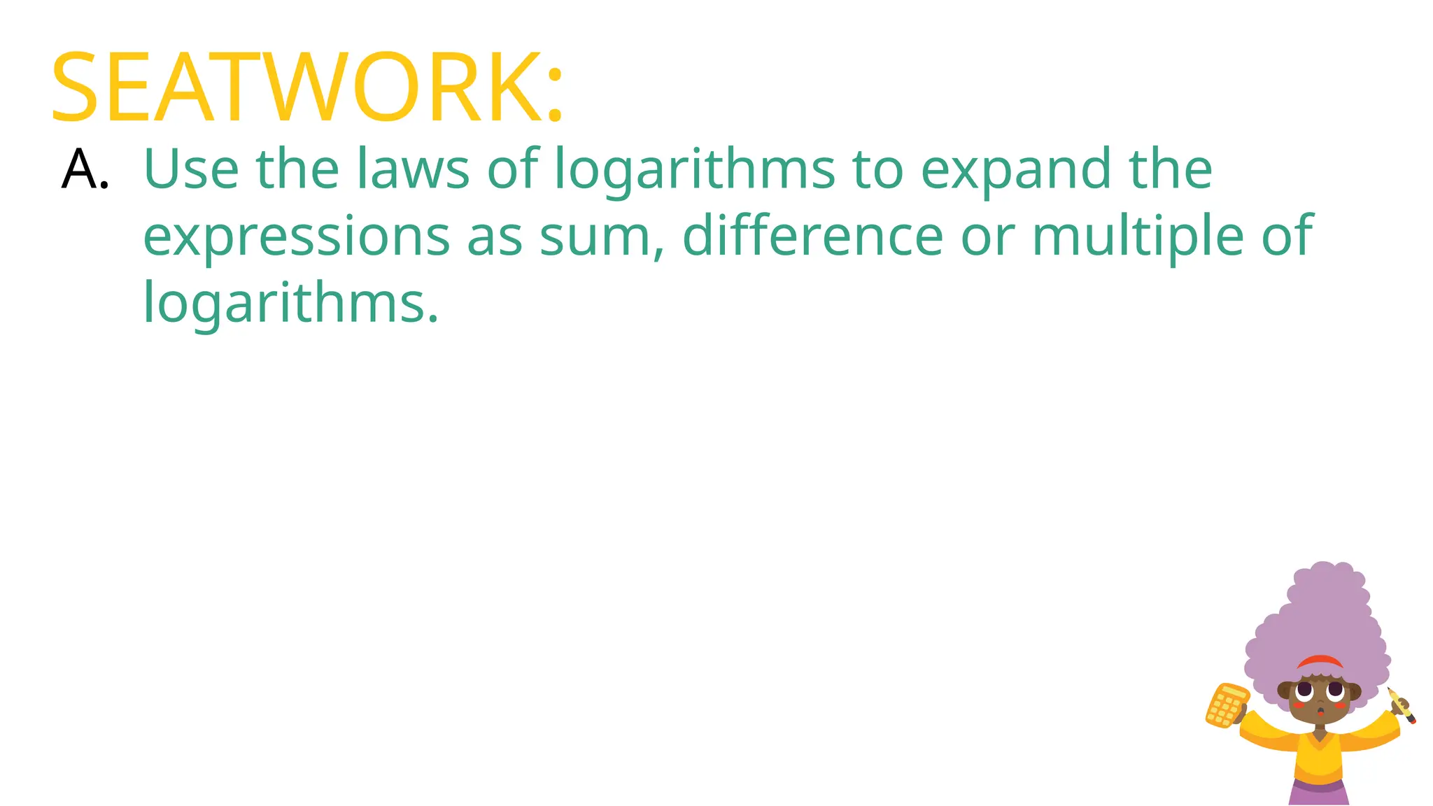 A. Use the laws of logarithms to expand the
expressions as sum, difference or multiple of
logarithms.
SEATWORK:
 