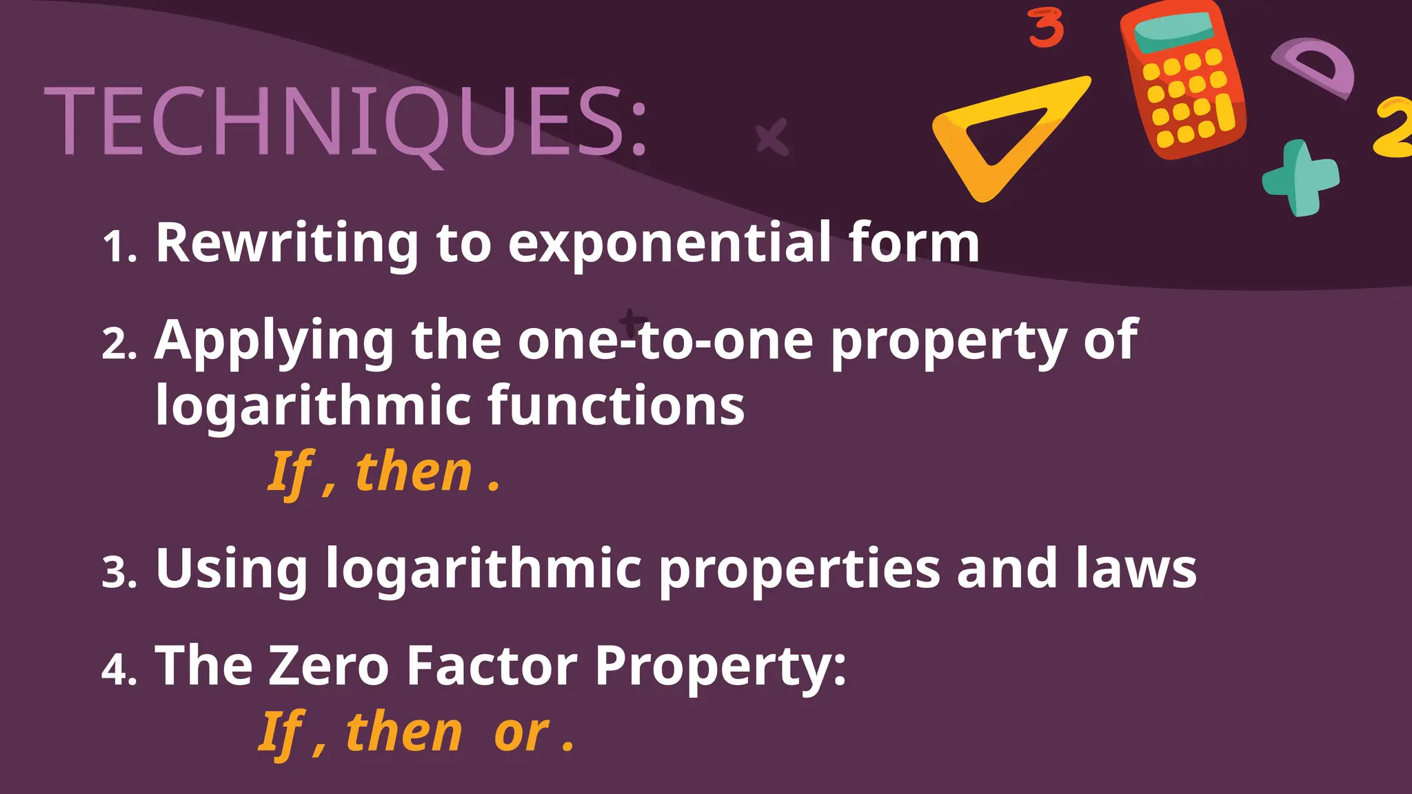 TECHNIQUES:
1. Rewriting to exponential form
2. Applying the one-to-one property of
logarithmic functions
If , then .
3. Using logarithmic properties and laws
4. The Zero Factor Property:
If , then or .
 