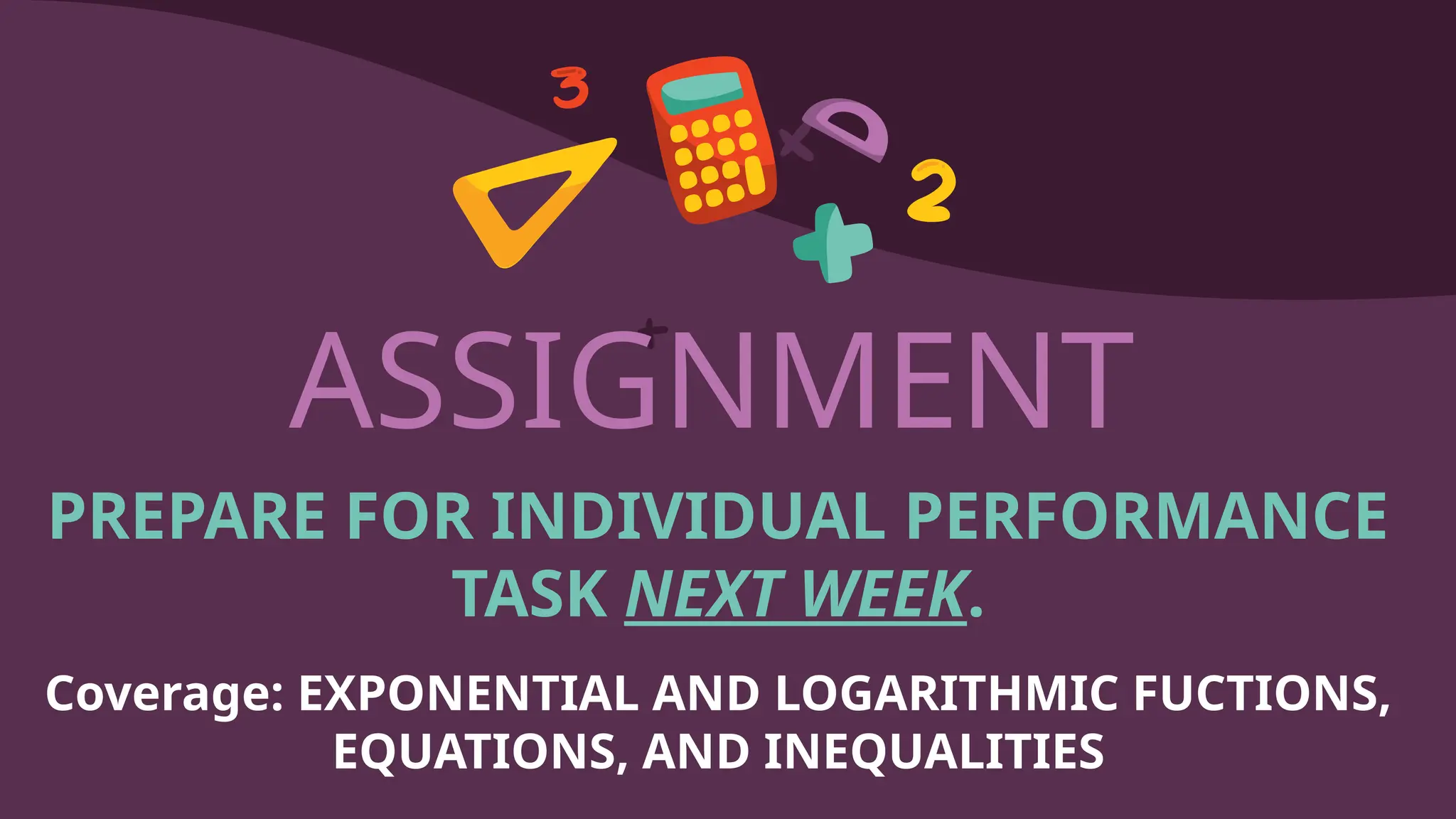 ASSIGNMENT
PREPARE FOR INDIVIDUAL PERFORMANCE
TASK NEXT WEEK.
Coverage: EXPONENTIAL AND LOGARITHMIC FUCTIONS,
EQUATIONS, AND INEQUALITIES
 