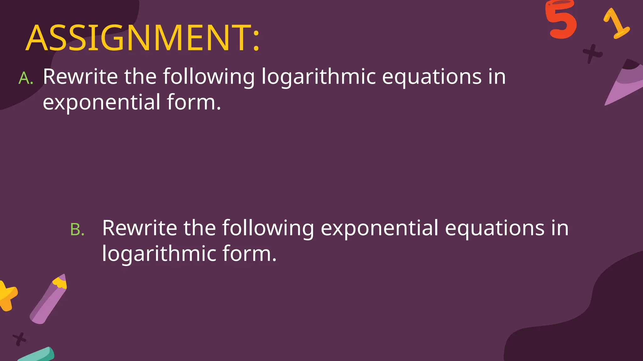 A. Rewrite the following logarithmic equations in
exponential form.
ASSIGNMENT:
B. Rewrite the following exponential equations in
logarithmic form.
 