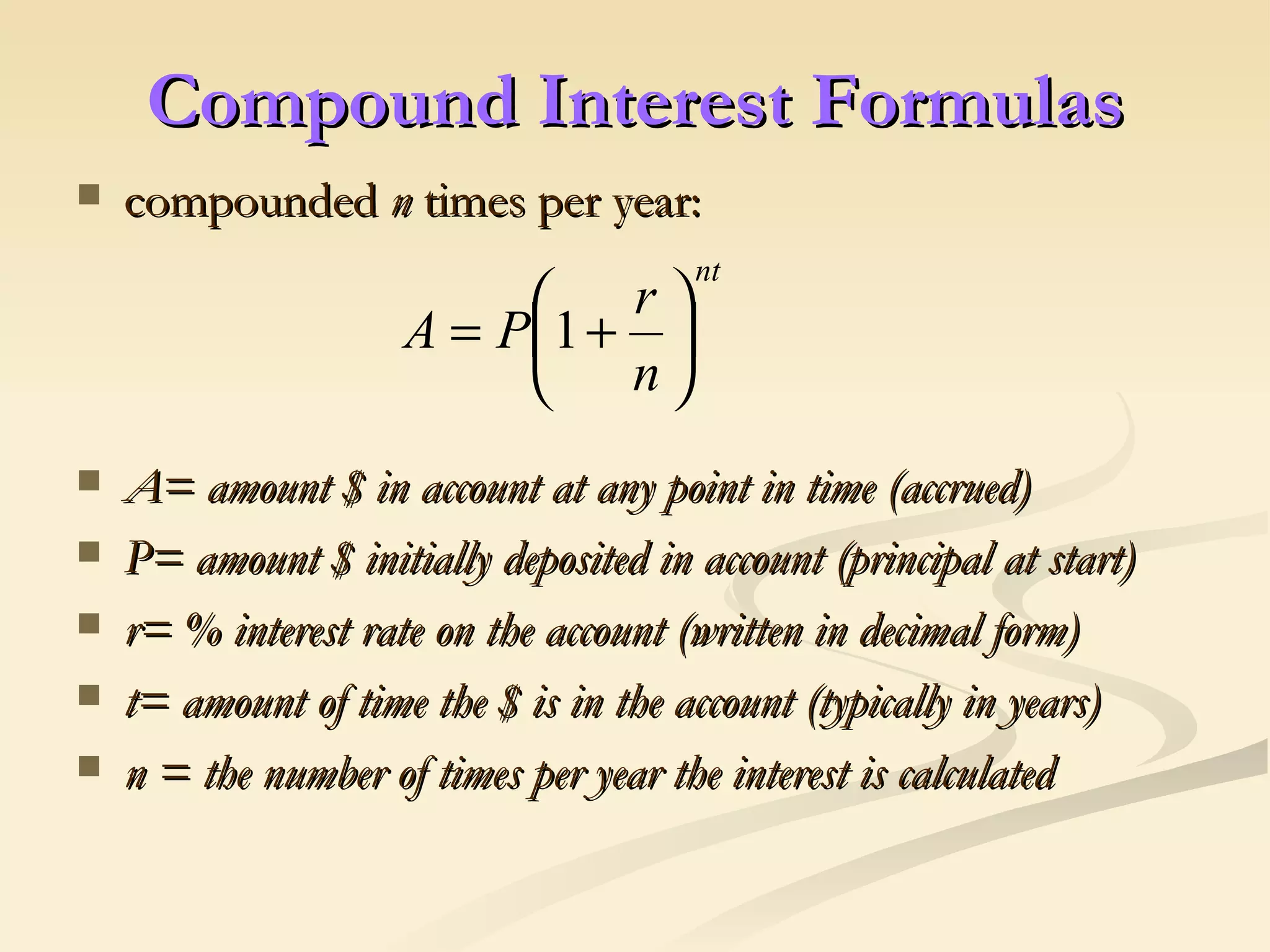 Compound Interest Formulas compounded  n  times per year:  A= amount $ in account at any point in time (accrued) P= amount $ initially deposited in account (principal at start) r= % interest rate on the account (written in decimal form) t= amount of time the $ is in the account (typically in years) n = the number of times per year the interest is calculated 