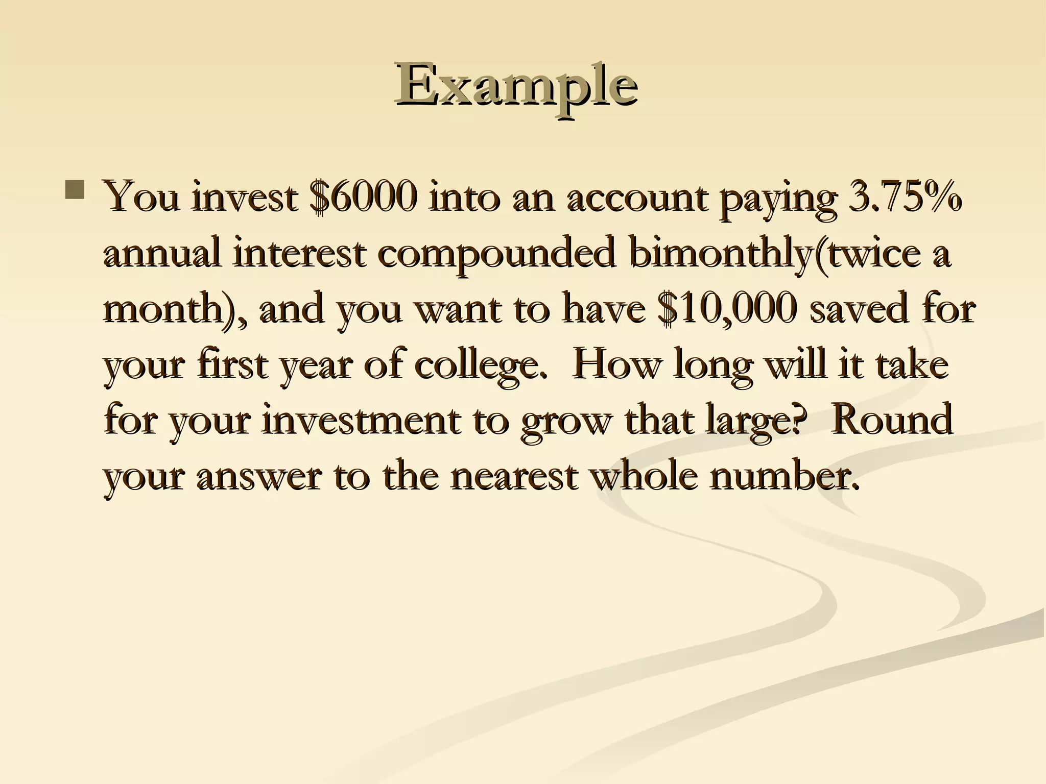 Example  You invest $6000 into an account paying 3.75% annual interest compounded bimonthly(twice a month), and you want to have $10,000 saved for your first year of college.  How long will it take for your investment to grow that large?  Round your answer to the nearest whole number.  