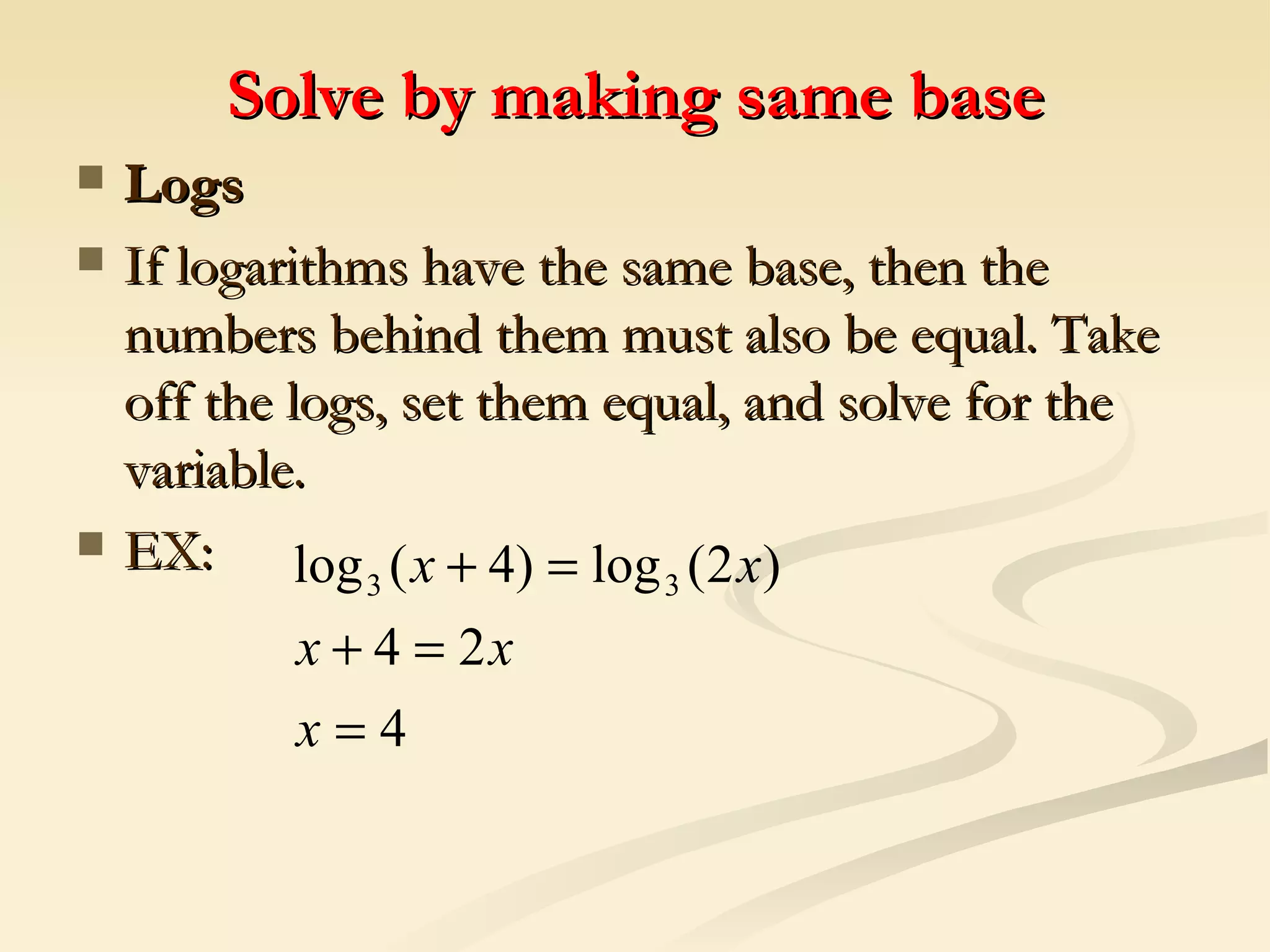 Solve by making same base Logs If logarithms have the same base, then the numbers behind them must also be equal. Take off the logs, set them equal, and solve for the variable.  EX: 