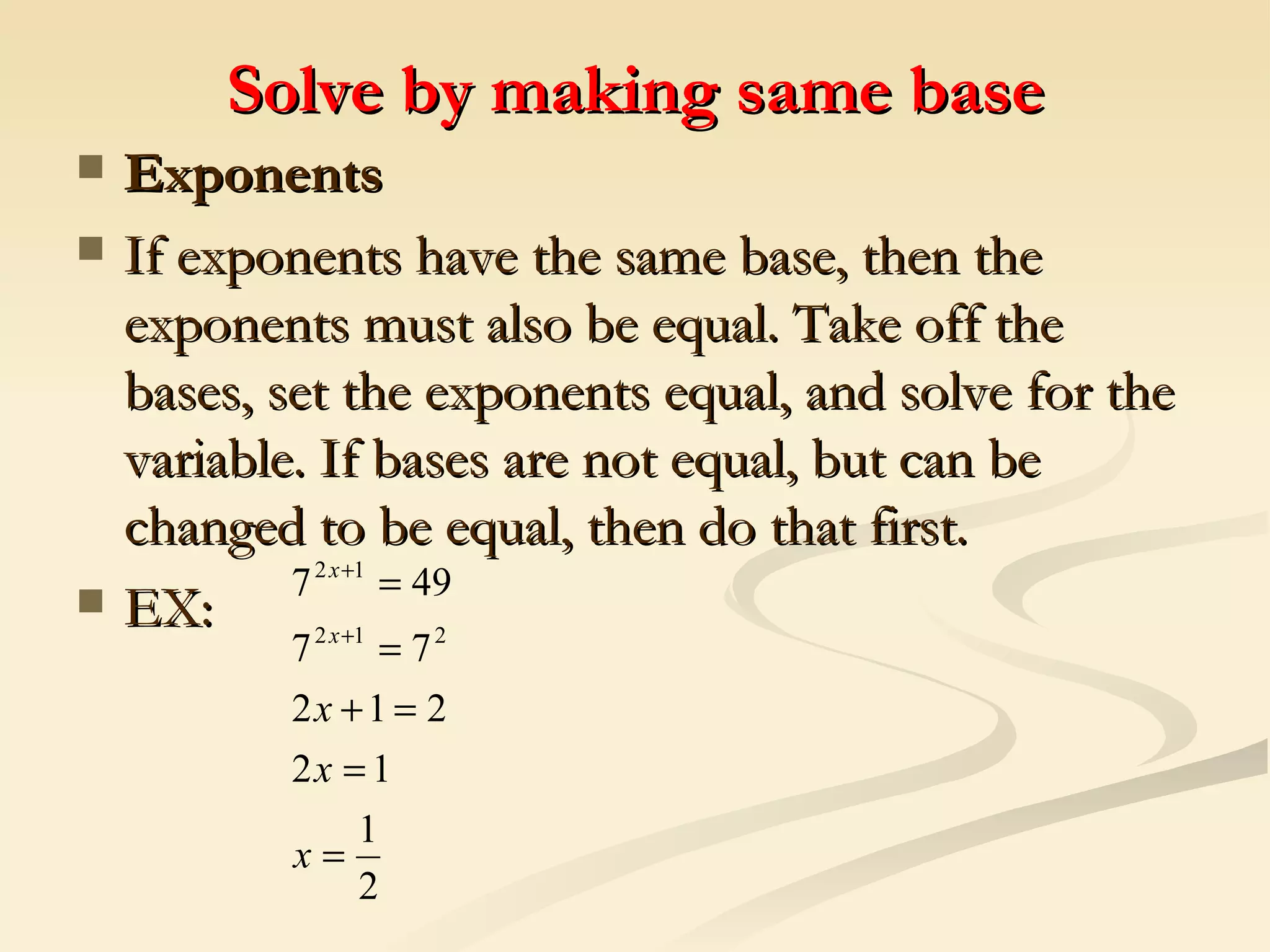 Solve by making same base Exponents If exponents have the same base, then the exponents must also be equal. Take off the bases, set the exponents equal, and solve for the variable. If bases are not equal, but can be changed to be equal, then do that first.   EX:  