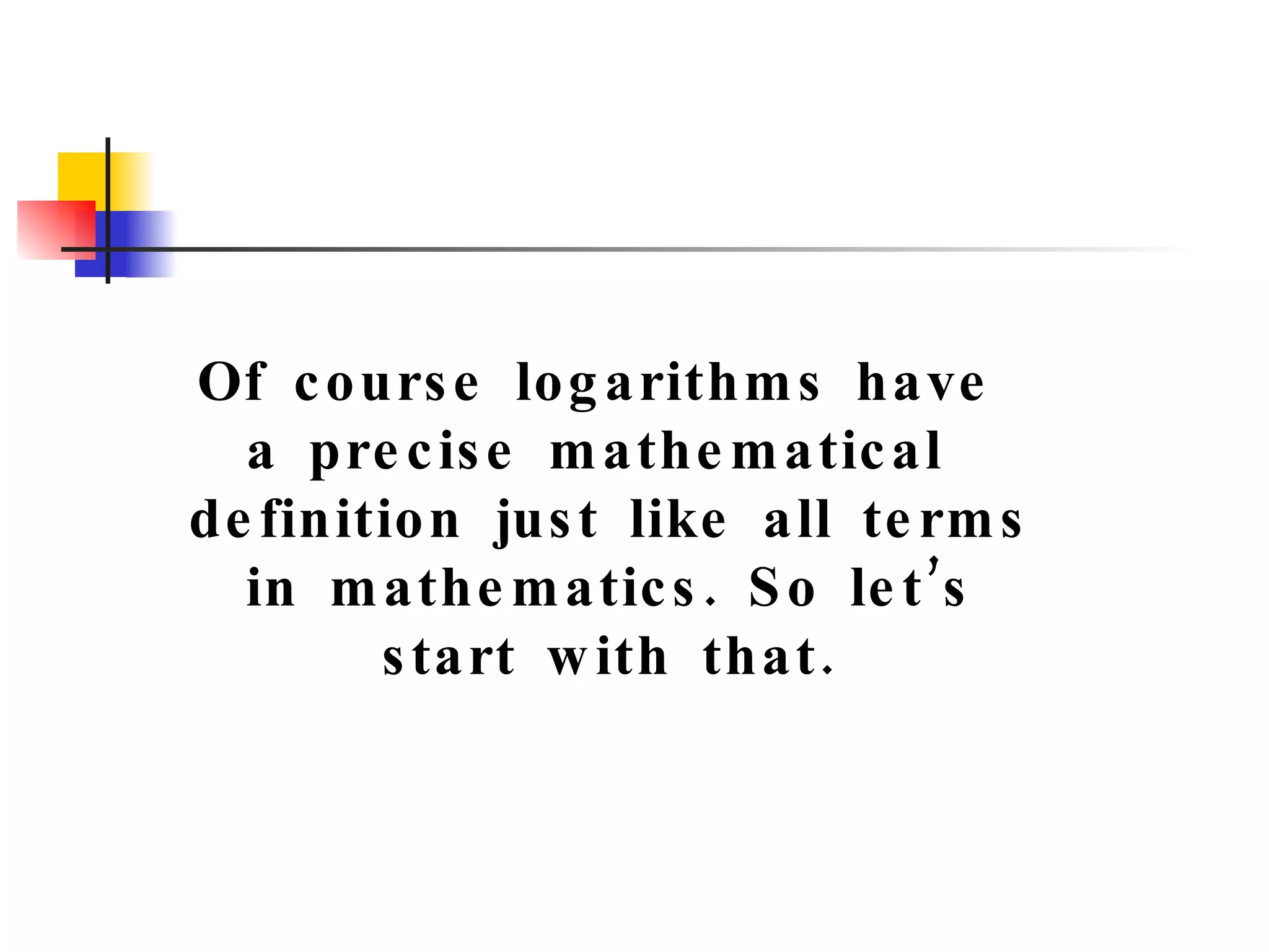 Of course logarithms have  a precise mathematical  definition just like all terms in mathematics. So let’s start with that. 