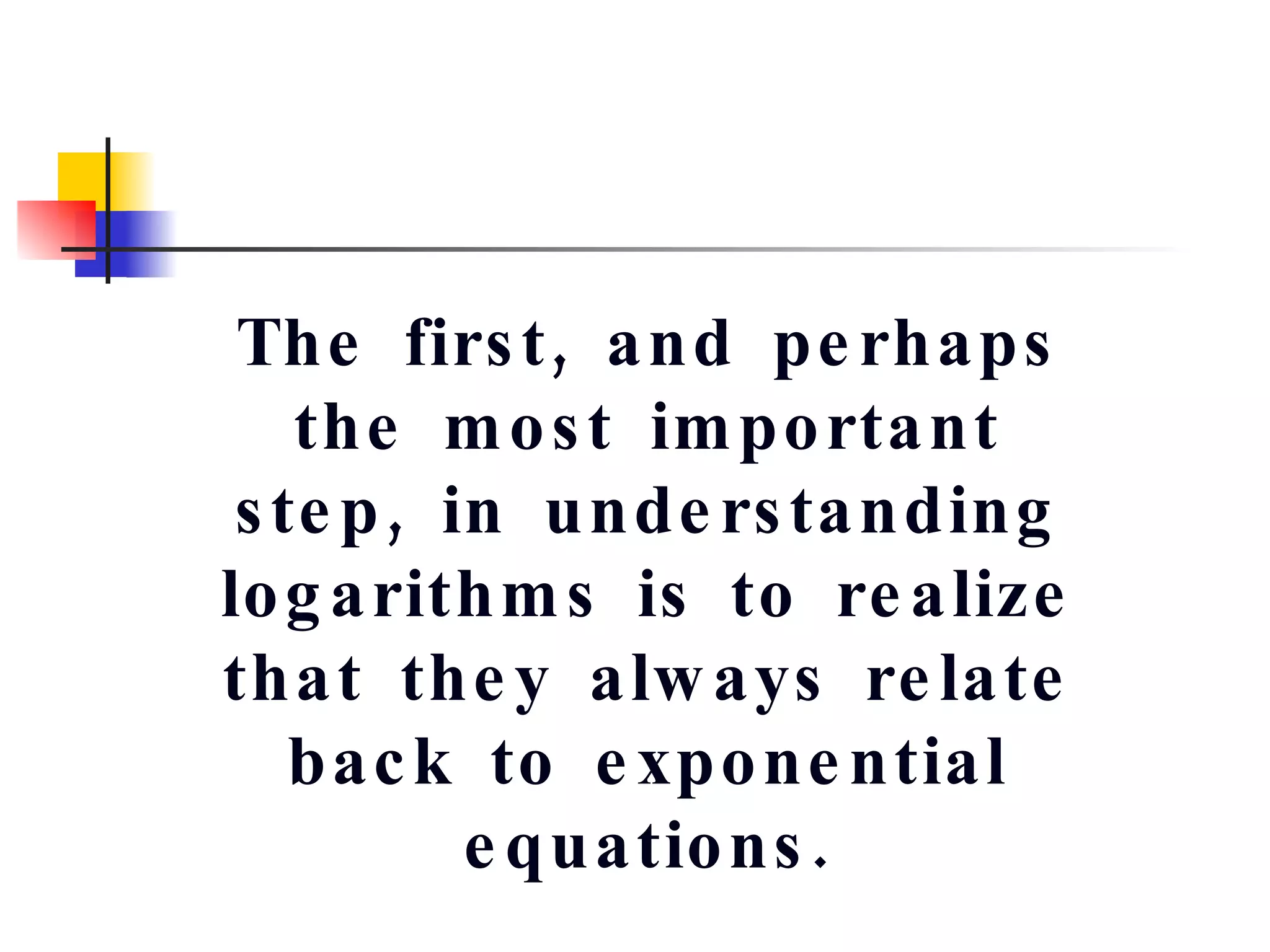 The first, and perhaps the most important step, in understanding logarithms is to realize that they always relate back to exponential equations. 