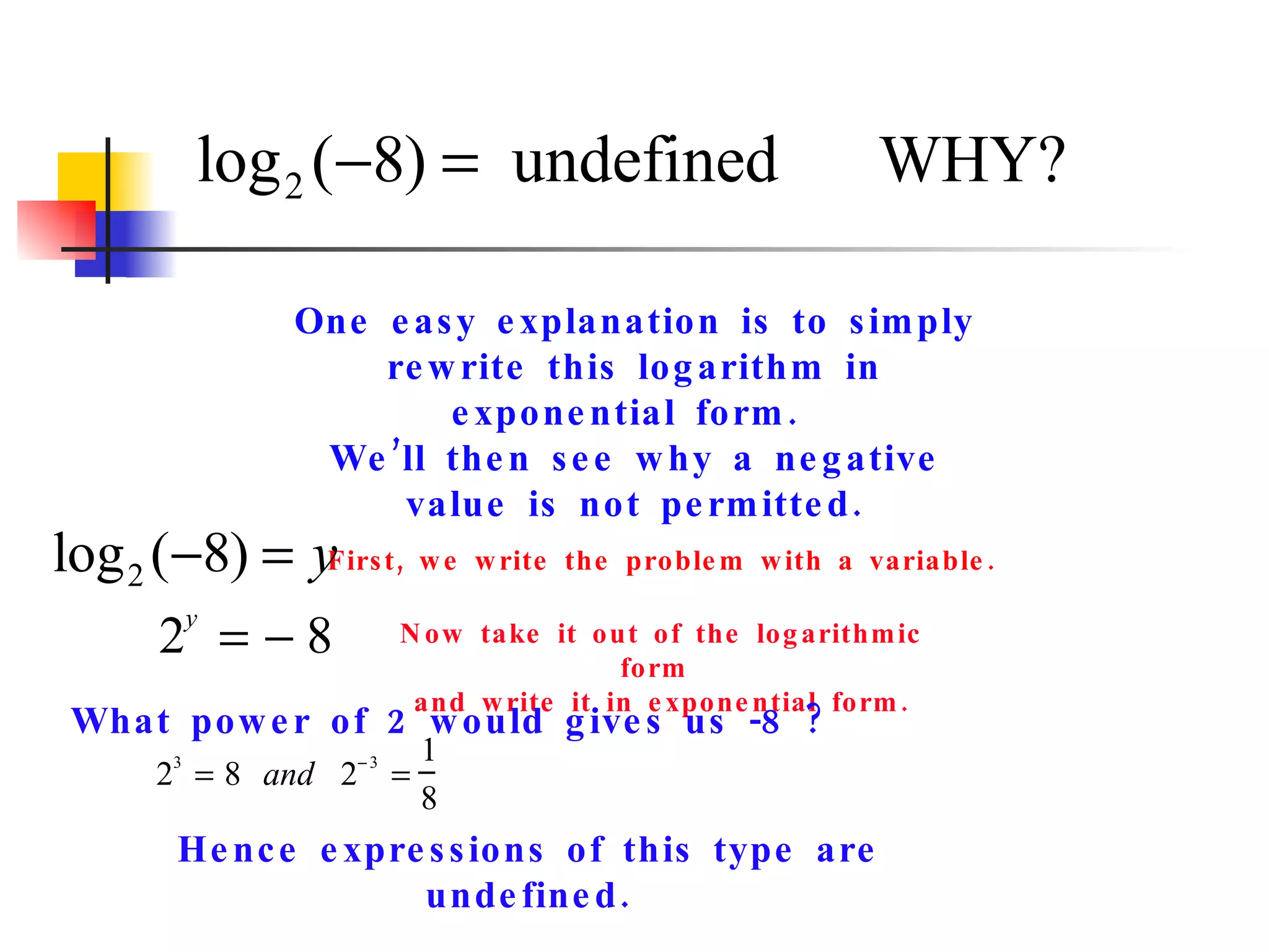 One easy explanation is to simply rewrite this logarithm in exponential form.  We’ll then see why a negative value is not permitted. First, we write the problem with a variable. Now take it out of the logarithmic form  and write it in exponential form. What power of 2 would gives us -8 ? Hence expressions of this type are undefined. 