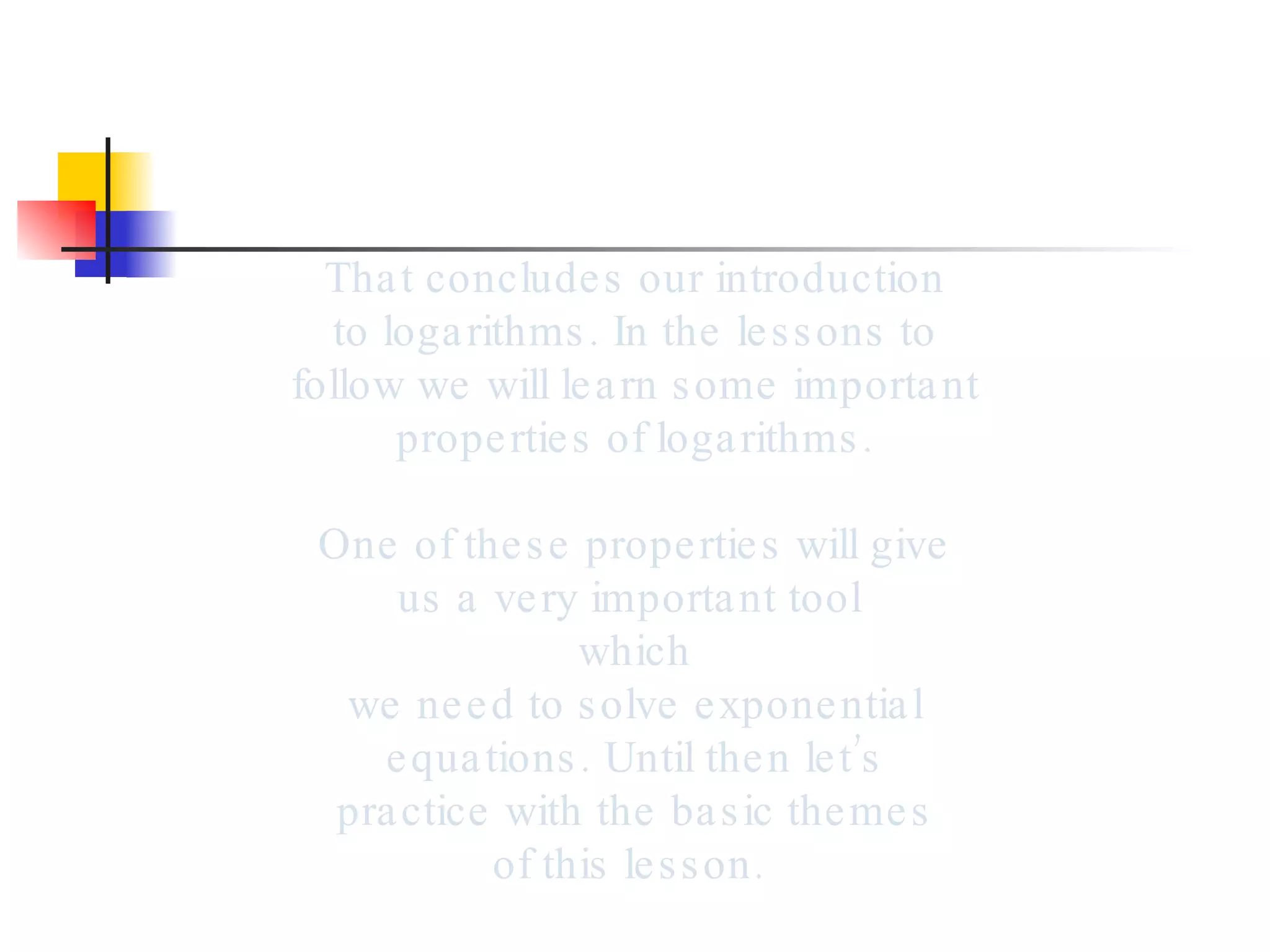 That concludes our introduction to logarithms. In the lessons to follow we will learn some important properties of logarithms. One of these properties will give us a very important tool  which we need to solve exponential equations. Until then let’s practice with the basic themes of this lesson.  