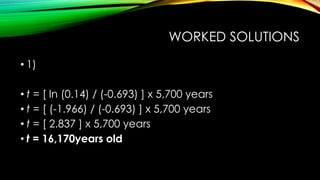 WORKED SOLUTIONS
• 1)
• t = [ ln (0.14) / (-0.693) ] x 5,700 years
• t = [ (-1.966) / (-0.693) ] x 5,700 years
• t = [ 2.837 ] x 5,700 years
• t = 16,170years old
 