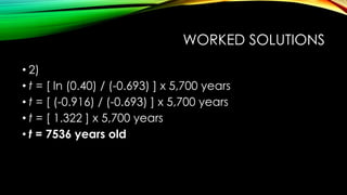 WORKED SOLUTIONS
• 2)
• t = [ ln (0.40) / (-0.693) ] x 5,700 years
• t = [ (-0.916) / (-0.693) ] x 5,700 years
• t = [ 1.322 ] x 5,700 years
• t = 7536 years old
 