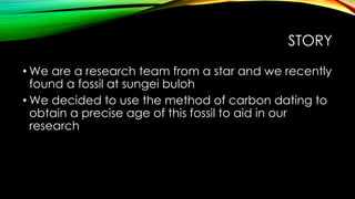 STORY
• We are a research team from a star and we recently
found a fossil at sungei buloh
• We decided to use the method of carbon dating to
obtain a precise age of this fossil to aid in our
research
 