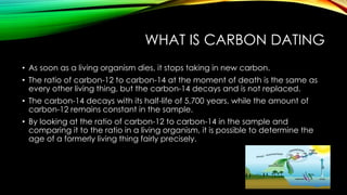 WHAT IS CARBON DATING
• As soon as a living organism dies, it stops taking in new carbon.
• The ratio of carbon-12 to carbon-14 at the moment of death is the same as
every other living thing, but the carbon-14 decays and is not replaced.
• The carbon-14 decays with its half-life of 5,700 years, while the amount of
carbon-12 remains constant in the sample.
• By looking at the ratio of carbon-12 to carbon-14 in the sample and
comparing it to the ratio in a living organism, it is possible to determine the
age of a formerly living thing fairly precisely.
 