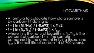 LOGARITHMS
•A formula to calculate how old a sample is
by carbon-14 dating is:
•t = [ ln (Nf/No) / (-0.693) ] x t1/2
•t = [ ln (Nf/No) / (-0.693) ] x t1/2
•where ln is the natural logarithm, Nf/No is the
percent of carbon-14 in the sample
compared to the amount in living tissue, and
t1/2 is the half-life of carbon-14 (5,700 years).
 