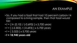 AN EXAMPLE
• So, if you had a fossil that had 10 percent carbon-14
compared to a living sample, then that fossil would
be:
• t = [ ln (0.10) / (-0.693) ] x 5,700 years
• t = [ (-2.303) / (-0.693) ] x 5,700 years
• t = [ 3.323 ] x 5,700 years
• t = 18,940 years old
 