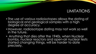 LIMITATIONS
• The use of various radioisotopes allows the dating of
biological and geological samples with a high
degree of accuracy.
• However, radioisotope dating may not work so well
in the future.
• Anything that dies after the 1940s, when Nuclear
bombs, nuclear reactors and open-air nuclear tests
started changing things, will be harder to date
precisely.
 
