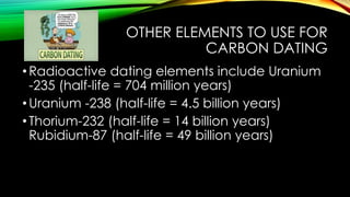 OTHER ELEMENTS TO USE FOR
CARBON DATING
•Radioactive dating elements include Uranium
-235 (half-life = 704 million years)
•Uranium -238 (half-life = 4.5 billion years)
•Thorium-232 (half-life = 14 billion years)
Rubidium-87 (half-life = 49 billion years)
 