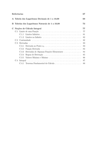 Referências 67
A Tabela dos Logaritmos Decimais de 1 a 10,09 69
B Tabelas dos Logaritmos Naturais de 1 a 10,09 73
C Noções de Cálculo Integral 77
C.1 Limite de uma Função . . . . . . . . . . . . . . . . . . . . . . . . . . . 77
C.1.1 Limites Inﬁnitos . . . . . . . . . . . . . . . . . . . . . . . . . . . 81
C.1.2 Limites no Inﬁnito . . . . . . . . . . . . . . . . . . . . . . . . . 82
C.2 Continuidade . . . . . . . . . . . . . . . . . . . . . . . . . . . . . . . . 82
C.3 Derivadas . . . . . . . . . . . . . . . . . . . . . . . . . . . . . . . . . . 83
C.3.1 Derivada no Ponto x0 . . . . . . . . . . . . . . . . . . . . . . . . 83
C.3.2 Função Derivada . . . . . . . . . . . . . . . . . . . . . . . . . . 84
C.3.3 Derivadas de Algumas Funções Elementares . . . . . . . . . . . 84
C.3.4 Regras de Derivação . . . . . . . . . . . . . . . . . . . . . . . . 85
C.3.5 Valores Máximo e Mínimo . . . . . . . . . . . . . . . . . . . . . 86
C.4 Integral . . . . . . . . . . . . . . . . . . . . . . . . . . . . . . . . . . . 87
C.4.1 Teorema Fundamental do Cálculo . . . . . . . . . . . . . . . . . 88
 