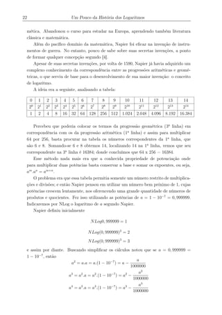 22 Um Pouco da História dos Logaritmos
mética. Abandonou o curso para estudar na Europa, aprendendo também literatura
clássica e matemática.
Além do pacíﬁco domínio da matemática, Napier foi eﬁcaz na invenção de instru-
mentos de guerra. No entanto, pouco de sabe sobre suas secretas invenções, a ponto
de formar qualquer concepção segundo [4].
Apesar de suas secretas invenções, por volta de 1590, Napier já havia adquirido um
complexo conhecimento da correspondência entre as progressões aritméticas e geomé-
tricas, o que serviu de base para o desenvolvimento de sua maior invenção: o conceito
de logaritmo.
A ideia era a seguinte, analisando a tabela:
0 1 2 3 4 5 6 7 8 9 10 11 12 13 14
20
21
22
23
24
25
26
27
28
29
210
211
212
213
214
1 2 4 8 16 32 64 128 256 512 1.024 2.048 4.096 8.192 16.384
Percebeu que poderia colocar os termos da progressão geométrica (3a
linha) em
correspondência com os da progressão aritmética (1a
linha) e assim para multiplicar
64 por 256, basta procurar na tabela os números correspondentes da 1a
linha, que
são 6 e 8. Somando-se 6 e 8 obtemos 14, localizando 14 na 1a
linha, vemos que seu
correspondente na 3a
linha é 16384; donde concluímos que 64 x 256 = 16384.
Esse método nada mais era que a conhecida propriedade de potenciação onde
para multiplicar duas potências basta conservar a base e somar os expoentes, ou seja,
am
.an
= am+n
.
O problema era que essa tabela permitia somente um número restrito de multiplica-
ções e divisões; e então Napier pensou em utilizar um número bem próximo de 1, cujas
potências crescem lentamente, nos oferencendo uma grande quantidade de números de
produtos e quocientes. Fez isso utilizando as potências de a = 1 − 10−7
= 0, 999999.
Indicaremos por NLog o logaritmo de a segundo Napier.
Napier deﬁniu inicialmente
NLog0, 999999 = 1
NLog(0, 999999)2
= 2
NLog(0, 999999)3
= 3
e assim por diante. Buscando simpliﬁcar os cálculos notou que se a = 0, 999999 =
1 − 10−7
, então
a2
= a.a = a.(1 − 10−7
) = a −
a
1000000
a3
= a2
.a = a2
.(1 − 10−7
) = a2
−
a2
1000000
a4
= a3
.a = a3
.(1 − 10−7
) = a3
−
a3
1000000
 