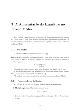 3 A Apresentação do Logaritmo no
Ensino Médio
Neste capítulo iremos introduzir os logaritmos de forma similar àquela introduzida
no Ensino Médio e para tanto devemos começar pela deﬁnição de exponenciais. O
objetivo deste capítulo é situar o leitor de como o logaritmo muitas vezes é estudado
no Ensino Médio.
3.1 Potências
As referências utilizadas neste capítulo são [5] e [6].
Deﬁnição 3.1. Dados um número real positivo a e um número natural n diferente de
zero, chama-se potência de base a e expoente n o número an
que é igual ao produto de
n fatores iguais a a:
an
= a.a.a.a......a
nfatores
.
Como não há produto com um único fator, deﬁnimos que para n = 1, a1
= a.
As provas das propriedades que veremos a seguir, fazem uso do Princípio da Indução
Finita, o qual pode ser encontrado na referência [7].
Vale lembrar que essas demonstrações não são apresentadas no Ensino Médio.
3.1.1 Propriedades de Potências
Se a ∈ R, b ∈ R, m ∈ N e n ∈ N, então valem as seguintes propriedades:
1. Multiplicação de potências de mesma base:
am
.an
= a(m+n)
.
Demonstração. Demonstremos a propriedade por indução sobre n. Consideremos
m ﬁxo.
27
 