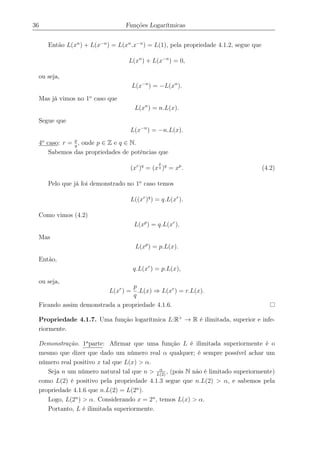 36 Funções Logarítmicas
Então L(xn
) + L(x−n
) = L(xn
.x−n
) = L(1), pela propriedade 4.1.2, segue que
L(xn
) + L(x−n
) = 0,
ou seja,
L(x−n
) = −L(xn
).
Mas já vimos no 1o
caso que
L(xn
) = n.L(x).
Segue que
L(x−n
) = −n.L(x).
4o
caso: r = p
q
, onde p ∈ Z e q ∈ N.
Sabemos das propriedades de potências que
(xr
)q
= (x
p
q )q
= xp
. (4.2)
Pelo que já foi demonstrado no 1o
caso temos
L((xr
)q
) = q.L(xr
).
Como vimos (4.2)
L(xp
) = q.L(xr
).
Mas
L(xp
) = p.L(x).
Então,
q.L(xr
) = p.L(x),
ou seja,
L(xr
) =
p
q
.L(x) ⇒ L(xr
) = r.L(x).
Ficando assim demonstrada a propriedade 4.1.6.
Propriedade 4.1.7. Uma função logarítmica L:R+
→ R é ilimitada, superior e infe-
riormente.
Demonstração. 1a
parte: Aﬁrmar que uma função L é ilimitada superiormente é o
mesmo que dizer que dado um número real α qualquer; é sempre possível achar um
número real positivo x tal que L(x) > α.
Seja n um número natural tal que n > α
L(2)
, (pois N não é limitado superiormente)
como L(2) é positivo pela propriedade 4.1.3 segue que n.L(2) > α, e sabemos pela
propriedade 4.1.6 que n.L(2) = L(2n
).
Logo, L(2n
) > α. Considerando x = 2n
, temos L(x) > α.
Portanto, L é ilimitada superiormente.
 