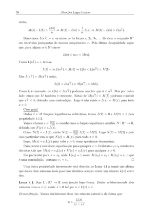 38 Funções Logarítmicas
então,
M(b) − L(b) >
L(a)
n
⇒ M(b) − L(b) >
1
n
.L(a) ⇒ M(b) − L(b) > L(a
1
n ).
Denotemos L(a
1
n ) = c, os números da forma c, 2c, 3c, ... dividem o conjunto R+
em intervalos justapostos de mesmo comprimento c. Pela última desigualdade segue
que, para algum m ∈ N tem-se
L(b) < m.c < M(b).
Como L(a
1
n ) = c, tem-se
L(b) < m.L(a
1
n ) < M(b) ⇒ L(b) < L(a
m
n ) < M(b).
Mas L(a
m
n ) = M(a
m
n ) então,
L(b) < L(a
m
n ) = M(a
m
n ) < M(b).
Como L é crescente, de L(b) < L(a
m
n ) podemos concluir que b < a
m
n . Mas por outro
lado temos que M também é crescente. Então de M(a
m
n ) < M(b) podemos concluir
que a
m
n < b, obtendo uma contradição. Logo b não existe e L(x) = M(x) para todo
x > 0.
Caso geral:
Dadas L e M funções logarítmicas arbitrárias, temos L(2) > 0 e M(2) > 0 pela
propriedade 4.1.3.
Vamos chamar c = M(2)
L(2)
e consideremos a função logarítmica auxiliar N : R+
→ R,
deﬁnida por N(x) = c.L(x).
Como N(2) = c.L(2), então N(2) = M(2)
L(2)
.L(2) = M(2). Logo N(2) = M(2) e pelo
caso particular tem-se que N(x) = M(x), para todo x > 0.
Logo, M(x) = c.L(x) para todo x > 0, como queríamos demonstrar.
Para provar a unicidade suponha que para qualquer x > 0 existam c1 e c2 constantes
distintas tais que M(x) = c1L(x) e M(x) = c2L(x) para qualquer x > 0.
Em particular para x = x0, onde L(x0) = 1 assim M(x0) = c2 e M(x0) = c1 o que
é uma contradição. portanto c1 = c2.
Uma outra propriedade interessante está descrita no Lema 4.1 a seguir que aﬁrma
que dados dois números reais positivos distintos sempre existe um número L(x) entre
eles.
Lema 4.1. Seja L : R+
→ R uma função logarítmica. Dados arbitrariamente dois
números reais u < v, existe x > 0 tal que u < L(x) < v.
Demonstração. Vamos inicialmente ﬁxar um número natural n de forma que:
n >
L(2)
(v − u)
.
 