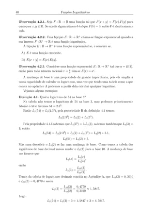 40 Funções Logarítmicas
Observação 4.2.1. Seja F : R → R uma função tal que F(x + y) = F(x).F(y) para
quaisquer x, y ∈ R. Se existir algum número b tal que F(b) = 0, então F é identicamente
nula.
Observação 4.2.2. Uma bijeção E : R → R+
chama-se função exponencial quando a
sua inversa F : R+
→ R é uma função logarítmica.
A bijeção E : R → R+
é uma função exponencial se, e somente se,
A) E é uma função crescente,
B) E(x + y) = E(x).E(y).
Observação 4.2.3. Considere uma função exponencial E : R → R+
tal que a = E(1),
então para todo número racional r = p
q
tem-se E(r) = ar
.
A mudança de base é uma propriedade de grande importância, pois ela amplia a
nossa capacidade de calcular os logaritmos, uma vez que tendo uma tabela como a que
consta no apêndice A podemos a partir dela calcular qualquer logaritmo.
Vejamos alguns exemplos:
Exemplo 4.1. Qual o logaritmo de 54 na base 3?
Na tabela não temos o logaritmo de 54 na base 3, mas podemos primeiramente
fatorar o 54 e teremos 54 = 2.33
.
Então L3(54) = L3(2.33
), pela propriedade B da deﬁnição 4.1 temos:
L3(2.33
) = L3(2) + L3(33
).
Pela propriedade 4.1.6 sabemos que L3(33
) = 3.L3(3), sabemos também que L3(3) =
1; então:
L3(54) = L3(2.33
) = L3(2) + L3(33
) = L3(2) + 3.1,
L3(54) = L3(2) + 3.
Mas para descobrir o L3(2) se faz uma mudança de base. Como temos a tabela dos
logaritmos de base decimal vamos mudar o L3(2) para a base 10. A mudança de base
nos fornece que
La(x) =
Lb(x)
Lb(a)
,
então
L2(3) =
L10(3)
L10(2)
.
Temos da tabela de logaritmos decimais contida no Apêndice A, que L10(2) = 0, 3010
e L10(3) = 0, 4770 e assim
L2(3) =
L10(3)
L10(2)
=
0, 4770
0, 3010
≈ 1, 5847.
Logo
L3(54) = L3(2) + 3 = 1, 5847 + 3 = 4, 5847.
 