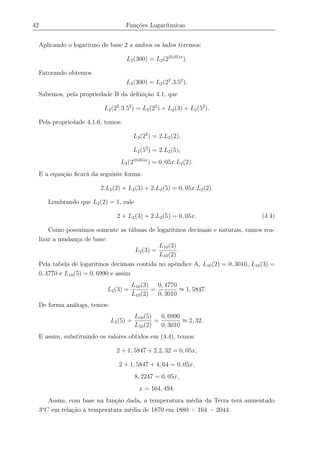 42 Funções Logarítmicas
Aplicando o logaritmo de base 2 a ambos os lados teremos:
L2(300) = L2(2(0,05)x
).
Fatorando obtemos
L2(300) = L2(22
.3.52
).
Sabemos, pela propriedade B da deﬁnição 4.1, que
L2(22
.3.52
) = L2(22
) + L2(3) + L2(52
).
Pela propriedade 4.1.6, temos:
L2(22
) = 2.L2(2),
L2(52
) = 2.L2(5),
L2(2(0,05)x
) = 0, 05x.L2(2).
E a equação ﬁcará da seguinte forma:
2.L2(2) + L2(3) + 2.L2(5) = 0, 05x.L2(2).
Lembrando que L2(2) = 1, vale
2 + L2(3) + 2.L2(5) = 0, 05x. (4.4)
Como possuimos somente as tábuas de logaritmos decimais e naturais, vamos rea-
lizar a mudança de base:
L2(3) =
L10(3)
L10(2)
.
Pela tabela de logaritmos decimais contida no apêndice A, L10(2) = 0, 3010, L10(3) =
0, 4770 e L10(5) = 0, 6990 e assim
L2(3) =
L10(3)
L10(2)
=
0, 4770
0, 3010
≈ 1, 5847.
De forma análoga, temos:
L2(5) =
L10(5)
L10(2)
=
0, 6990
0, 3010
≈ 2, 32.
E assim, substituindo os valores obtidos em (4.4), temos:
2 + 1, 5847 + 2.2, 32 = 0, 05x,
2 + 1, 5847 + 4, 64 = 0, 05x,
8, 2247 = 0, 05x,
x = 164, 494.
Assim, com base na função dada, a temperatura média da Terra terá aumentado
3o
C em relação à temperatura média de 1870 em 1880 + 164 = 2044.
 