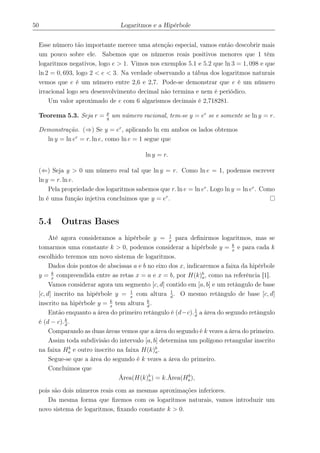 50 Logaritmos e a Hipérbole
Esse número tão importante merece uma atenção especial, vamos então descobrir mais
um pouco sobre ele. Sabemos que os números reais positivos menores que 1 têm
logaritmos negativos, logo e > 1. Vimos nos exemplos 5.1 e 5.2 que ln 3 = 1, 098 e que
ln 2 = 0, 693, logo 2 < e < 3. Na verdade observando a tábua dos logaritmos naturais
vemos que e é um número entre 2,6 e 2,7. Pode-se demonstrar que e é um número
irracional logo seu desenvolvimento decimal não termina e nem é periódico.
Um valor aproximado de e com 6 algarismos decimais é 2,718281.
Teorema 5.3. Seja r = p
q
um número racional, tem-se y = er
se e somente se ln y = r.
Demonstração. (⇒) Se y = er
, aplicando ln em ambos os lados obtemos
ln y = ln er
= r. ln e, como ln e = 1 segue que
ln y = r.
(⇐) Seja y > 0 um número real tal que ln y = r. Como ln e = 1, podemos escrever
ln y = r. ln e.
Pela propriedade dos logaritmos sabemos que r. ln e = ln er
. Logo ln y = ln er
. Como
ln é uma função injetiva concluimos que y = er
.
5.4 Outras Bases
Até agora consideramos a hipérbole y = 1
x
para deﬁnirmos logaritmos, mas se
tomarmos uma constante k > 0, podemos considerar a hipérbole y = k
x
e para cada k
escolhido teremos um novo sistema de logaritmos.
Dados dois pontos de abscissas a e b no eixo dos x, indicaremos a faixa da hipérbole
y = k
x
compreendida entre as retas x = a e x = b, por H(k)b
a, como na referência [1].
Vamos considerar agora um segmento [c, d] contido em [a, b] e um retângulo de base
[c, d] inscrito na hipérbole y = 1
x
com altura 1
d
. O mesmo retângulo de base [c, d]
inscrito na hipérbole y = k
x
tem altura k
d
.
Então enquanto a área do primeiro retângulo é (d−c).1
d
a área do segundo retângulo
é (d − c).k
d
.
Comparando as duas áreas vemos que a área do segundo é k vezes a área do primeiro.
Assim toda subdivisão do intervalo [a, b] determina um polígono retangular inscrito
na faixa Hb
a e outro inscrito na faixa H(k)b
a.
Segue-se que a área do segundo é k vezes a área do primeiro.
Concluimos que
Área(H(k)b
a) = k.Área(Hb
a),
pois são dois números reais com as mesmas aproximações inferiores.
Da mesma forma que ﬁzemos com os logaritmos naturais, vamos introduzir um
novo sistema de logaritmos, ﬁxando constante k > 0.
 