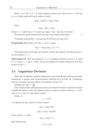 52 Logaritmos e a Hipérbole
Dados x, y ∈ R+
se x < y então podemos aﬁrmar que existe um a > 1 tal que
y = ax. Então aplicando log de ambos os lados
log y = log(ax) = log a + log x.
Logo,
log y = log a + log x.
Como a > 1, então log a > 0 e segue que log y > log x, logo log é crescente.
Portanto ﬁca assim demonstrado que log é uma função logarítmica.
A próxima propriedade é a mesma que foi descrita na seção 4.2.1.
Propriedade 5.2. Sejam a, b ∈ R∗
+ e a, b = 1, temos
logb x = logb a. loga x, ∀x > 0.
Uma importante observação que fazemos a seguir diz respeito à escolha da base a,
ser um número a > 1.
Observação 5.2. Note que quando 0 < a < 1, podemos escrever b como b = 1
a
; então
b > 1 e loga x = − logb x. Assim, não há necessidade de estudar logaritmos com base
menor do que 1.
5.5 Logaritmos Decimais
Antes das calculadoras, quando os logaritmos eram utilizados para efetuar operações
aritméticas, o sistema mais frequentemente utilizado era o de base 10. Usualmente
escreve-se somente log para indicar um logaritmo na base 10.
Sabemos que log x = ln x
ln 10
.
Uma notação muito utilizada para escrever um número decimal é a chamada notação
cientíﬁca do número, onde todo número positivo x pode ser escrito da forma x = a.10n
,
onde 1 a 10 e n é um número inteiro.
Assim, se
x = a.10n
e se aplicarmos log a ambos os lados teremos
log x = log(a.10n
),
log x = log a + log 10n
.
Como log 10 = 1, então
log x = log a + n.
Mas sabemos que
1 a 10,
 