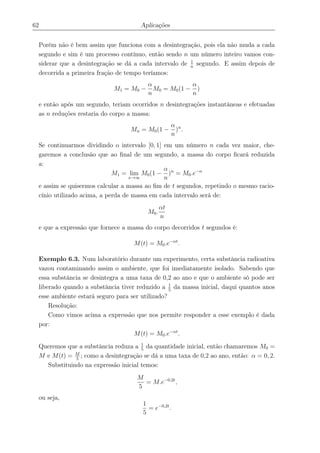 62 Aplicações
Porém não é bem assim que funciona com a desintegração, pois ela não muda a cada
segundo e sim é um processo contínuo, então sendo n um número inteiro vamos con-
siderar que a desintegração se dá a cada intervalo de 1
n
segundo. E assim depois de
decorrida a primeira fração de tempo teríamos:
M1 = M0 −
α
n
M0 = M0(1 −
α
n
)
e então após um segundo, teriam ocorridos n desintegrações instantâneas e efetuadas
as n reduções restaria do corpo a massa:
Mn = M0(1 −
α
n
)n
.
Se continuarmos dividindo o intervalo [0, 1] em um número n cada vez maior, che-
garemos a conclusão que ao ﬁnal de um segundo, a massa do corpo ﬁcará reduzida
a:
M1 = lim
x→∞
M0(1 −
α
n
)n
= M0.e−α
e assim se quisermos calcular a massa ao ﬁm de t segundos, repetindo o mesmo racio-
cínio utilizado acima, a perda de massa em cada intervalo será de:
M0.
αt
n
e que a expressão que fornece a massa do corpo decorridos t segundos é:
M(t) = M0.e−αt
.
Exemplo 6.3. Num laboratório durante um experimento, certa substância radioativa
vazou contaminando assim o ambiente, que foi imediatamente isolado. Sabendo que
essa substância se desintegra a uma taxa de 0,2 ao ano e que o ambiente só pode ser
liberado quando a substância tiver reduzido a 1
5
da massa inicial, daqui quantos anos
esse ambiente estará seguro para ser utilizado?
Resolução:
Como vimos acima a expressão que nos permite responder a esse exemplo é dada
por:
M(t) = M0.e−αt
.
Queremos que a substância reduza a 1
5
da quantidade inicial, então chamaremos M0 =
M e M(t) = M
5
; como a desintegração se dá a uma taxa de 0,2 ao ano, então: α = 0, 2.
Substituindo na expressão inicial temos:
M
5
= M.e−0,2t
,
ou seja,
1
5
= e−0,2t
.
 