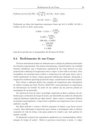 Resfriamento de um Corpo 65
Podemos escrever ln 0, 786 = ln
7, 86
10
= ln 7, 86 − ln10 e então:
ln 7, 86 − ln 10 = −
ln 2
5570
t.
Veriﬁcando na tábua dos logaritmos neperianos temos que ln 2 ≈ 0, 6931, ln 7, 86 ≈
2, 0618 e ln 10 ≈ 2, 3115, sendo assim:
2, 0618 − 2, 3115 = −
0, 6931
5570
t.
0, 2497 =
0, 6931
5570
t.
1390, 829 = 0, 6931t.
t =
1390, 829
0, 6931
t ≈ 2006
Logo ﬁcou provado que os pergaminhos são da época de Cristo.
6.4 Resfriamento de um Corpo
Técnicas matemáticas podem ser utilizadas para a solução de problemas observados
em situações experimentais. Em muitas circunstâncias, é possível inferir com exatidão
bastante satisfatória, que a temperatura superﬁcial de um corpo altera-se em taxa
proporcional à diferença de temperatura entre o corpo e o meio onde se encontra. Para
exempliﬁcar este princípio basta veriﬁcar a temperatura do café numa xícara, que se
resfria rapidamente no início e depois apresenta resfriamento uniforme, alcançando a
temperatura ambiente após longo período de tempo, considerando-se um clima tropical.
Para vermos a aplicação prática das variações de temperatura para esfriamentos
de objetos reunidas por Isaac Newton (1643-1727), basta pensarmos na importância
da determinação do instante da morte de um cadáver em um processo policial de
investigação de um homicídio.
Os conceitos de troca de calor e termologia, explorados na física e química, são uti-
lizados para a estimativa do tempo de morte, por intermédio da análise do esfriamento
corporal (fenômeno conhecido por algor mortis). Após a morte e consequente falência
do sistema termorregulador, o corpo tende a equilibrar sua temperatura com a do meio
ambiente, veja [8].
Em ﬁlmes policiais é comum o detetive perguntar ao legista a que horas ocorreu
a morte. Essa informação é importante para orientar a investigação sobre os últimos
momentos de vida da vítima, com quem poderia ter estado e por onde poderia ter
andado, veja [9].
O esfriamento corporal tem importância signiﬁcativa na cronotanatognose (deter-
minação do tempo de morte). Dentre os processos consecutivos à morte, é o algor
 