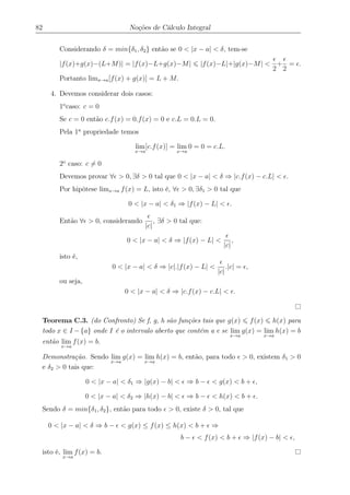 82 Noções de Cálculo Integral
Considerando δ = min{δ1, δ2} então se 0 < |x − a| < δ, tem-se
|f(x)+g(x)−(L+M)| = |f(x)−L+g(x)−M| |f(x)−L|+|g(x)−M| <
2
+
2
= .
Portanto limx→a[f(x) + g(x)] = L + M.
4. Devemos considerar dois casos:
1o
caso: c = 0
Se c = 0 então c.f(x) = 0.f(x) = 0 e c.L = 0.L = 0.
Pela 1a
propriedade temos
lim
x→a
[c.f(x)] = lim
x→a
0 = 0 = c.L.
2o
caso: c = 0
Devemos provar ∀ > 0, ∃δ > 0 tal que 0 < |x − a| < δ ⇒ |c.f(x) − c.L| < .
Por hipótese limx→a f(x) = L, isto é, ∀ > 0, ∃δ1 > 0 tal que
0 < |x − a| < δ1 ⇒ |f(x) − L| < .
Então ∀ > 0, considerando
|c|
, ∃δ > 0 tal que:
0 < |x − a| < δ ⇒ |f(x) − L| <
|c|
,
isto é,
0 < |x − a| < δ ⇒ |c|.|f(x) − L| <
|c|
.|c| = ,
ou seja,
0 < |x − a| < δ ⇒ |c.f(x) − c.L| < .
Teorema C.3. (do Confronto) Se f, g, h são funções tais que g(x) f(x) h(x) para
todo x ∈ I −{a} onde I é o intervalo aberto que contém a e se lim
x→a
g(x) = lim
x→a
h(x) = b
então lim
x→a
f(x) = b.
Demonstração. Sendo lim
x→a
g(x) = lim
x→a
h(x) = b, então, para todo > 0, existem δ1 > 0
e δ2 > 0 tais que:
0 < |x − a| < δ1 ⇒ |g(x) − b| < ⇒ b − < g(x) < b + ,
0 < |x − a| < δ2 ⇒ |h(x) − b| < ⇒ b − < h(x) < b + .
Sendo δ = min{δ1, δ2}, então para todo > 0, existe δ > 0, tal que
0 < |x − a| < δ ⇒ b − < g(x) ≤ f(x) ≤ h(x) < b + ⇒
b − < f(x) < b + ⇒ |f(x) − b| < ,
isto é, lim
x→a
f(x) = b.
 