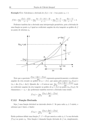 86 Noções de Cálculo Integral
Exemplo C.1. Calculemos a derivada de f(x) = 4x − 3 no ponto x0 = 1.
f (3) = lim
x→1
f(x) − f(1)
x − 1
= lim
x→1
4x − 3 − (4.1 − 3)
x − 1
= lim
x→1
4x − 4
x − 1
= lim
x→1
4(x − 1)
x − 1
= 4.
Podemos também dar a derivada uma interpretação geométrica, pois a derivada de
uma função no ponto x0 é igual ao coeﬁciente angular da reta tangente ao gráﬁco de f
no ponto de abscissa x0.
Note que o quociente
f(x0 + ∆x) − f(x0)
∆x
representa geometricamente o coeﬁciente
angular da reta secante ao gráﬁco de y = f(x), que passa pelo pontos (x0, f(x0)) e
(x0 + ∆x, f(x0 + ∆x)). Quando ∆x → 0 nota-se que lim
∆x→0
f(x0 + ∆x) − f(x0)
∆x
tende
ao coeﬁciente angular da reta tangente ao gráﬁco de y = f(x) no ponto (x0, f(x0)). Se
chamarmos x − x0 = ∆x poderemos também escrever a derivada como sendo:
f (x0) = lim
∆x→0
f(x0 + ∆x) − f(x0)
∆x
.
C.3.2 Função Derivada
Seja f uma função derivável no intervalo aberto I. Se para cada x0 ∈ I existir, e
sabemos que é único, o limite:
f (x0) = lim
∆x→0
f(x0 + ∆x) − f(x0)
∆x
,
Então podemos deﬁnir uma função f : I → R que associa a cada x0 ∈ I a sua derivada
f (x0) no ponto x0. Esta função é chamada função derivada de f ou, simplesmente,
 