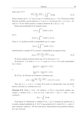 Integral 93
Logo, para h = 0
g(x + h) − g(x)
h
=
1
h
x+h
x
f(t)dt. (C.3)
Vamos assumir que h > 0. Uma vez que f é contínua em [x, x+h] o Teorema do Valor
Extremo estabelece que há números u e v em [x, x + h] tais que f(u) = m e f(v) = M,
onde m e M são valores mínimo e máximo absolutos de f em [x, x + h].
Então pela propriedade 8 de integrais temos:
m.h
x+h
x
f(t)dt M.h,
isto é,
f(u).h
x+h
x
f(t)dt f(v).h.
Como h > 0, podemos dividir a desigualdade por h e assim:
f(u)
1
h
x+h
x
f(t)dt f(v).
Substitituindo a equação (C.3), teremos a desigualdade da seguinte forma
f(u)
g(x + h) − g(x)
h
f(v). (C.4)
De forma análoga podemos provar que (C.4) vale para h < 0.
Se ﬁzermos h → 0, então u → x e v → x pois u e v ∈ [x, x + h] e pela continuidade
da f, tem-se
lim
h→0
f(u) = lim
u→x
f(u) = f(x),
e
lim
h→0
f(v) = lim
v→x
f(v) = f(x).
De (C.4) e do Teorema do Confronto concluímos que:
g (x) = lim
h→0
g(x + h) − g(x)
h
= f(x), ∀x ∈ (a, b). (C.5)
Note que se x = a ou x = b então (C.5) pode ser interpretada como um limite
lateral e portanto g é contínua em [a, b].
Teorema C.9. Dada f : [a, b] → R contínua e se F(x) é uma função qualquer que
satisfaz a condição F (x) = f(x) em [a, b], então F(x) = A(x) + c onde c é uma
constante e
A(x) =
x
a
f(t)dt.
Uma função F satisfazendo a condição F (x) = f(x) é chamada de primitiva de f
ou ainda, integral indeﬁnida de f. Se F é uma primitiva de f, então F(x)+c, onde c é
uma constante, também é. De um modo geral, representamos uma primitiva genérica
de f por f(x)dx.
 