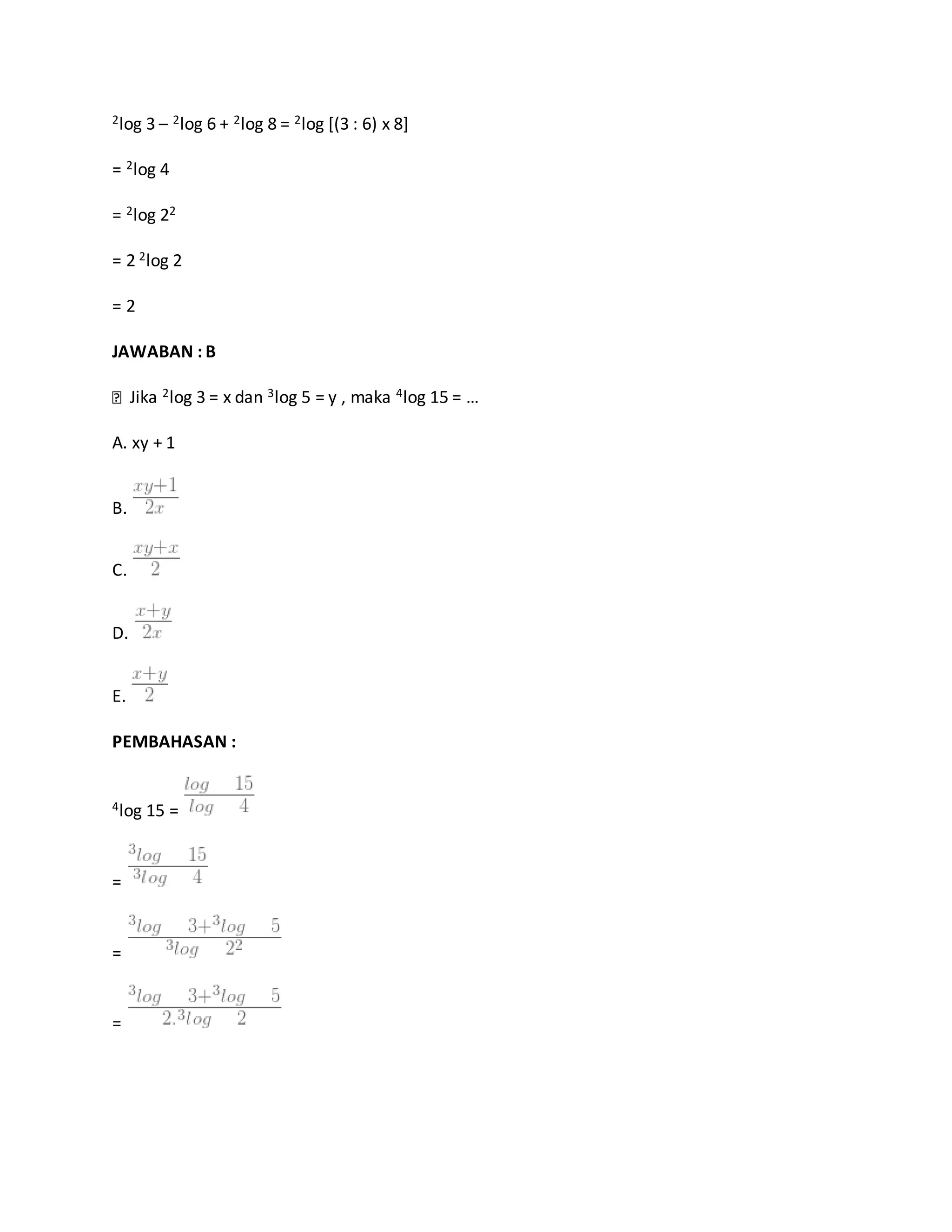 2log 3 – 2log 6 + 2log 8 = 2log [(3 : 6) x 8]
= 2log 4
= 2log 22
= 2 2log 2
= 2
JAWABAN : B
Jika 2log 3 = x dan 3log 5 = y , maka 4log 15 = …
A. xy + 1
B.
C.
D.
E.
PEMBAHASAN :
4log 15 =
=
=
=
 