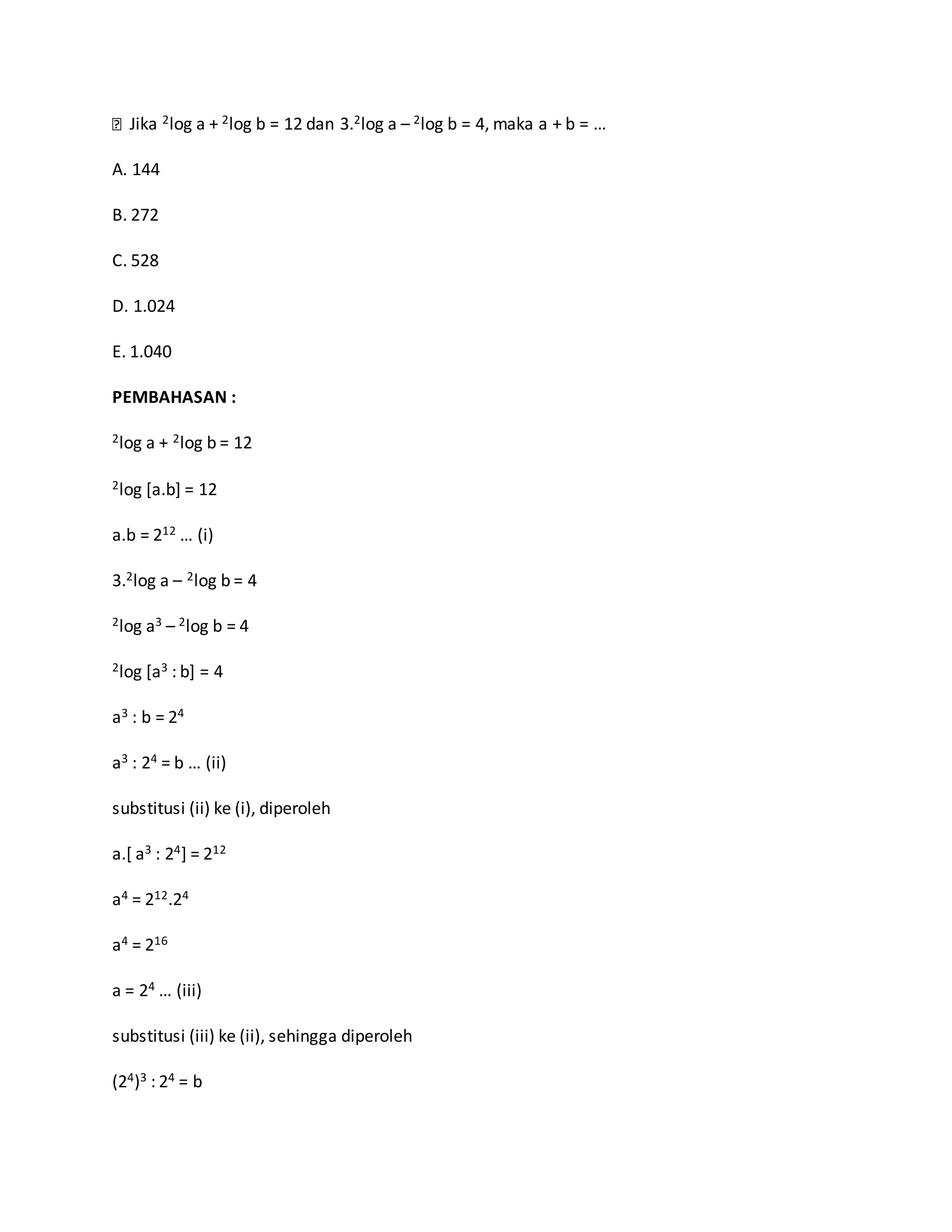 Jika 2log a + 2log b = 12 dan 3.2log a – 2log b = 4, maka a + b = …
A. 144
B. 272
C. 528
D. 1.024
E. 1.040
PEMBAHASAN :
2log a + 2log b = 12
2log [a.b] = 12
a.b = 212 … (i)
3.2log a – 2log b = 4
2log a3 – 2log b = 4
2log [a3 : b] = 4
a3 : b = 24
a3 : 24 = b … (ii)
substitusi (ii) ke (i), diperoleh
a.[ a3 : 24] = 212
a4 = 212.24
a4 = 216
a = 24 … (iii)
substitusi (iii) ke (ii), sehingga diperoleh
(24)3 : 24 = b
 