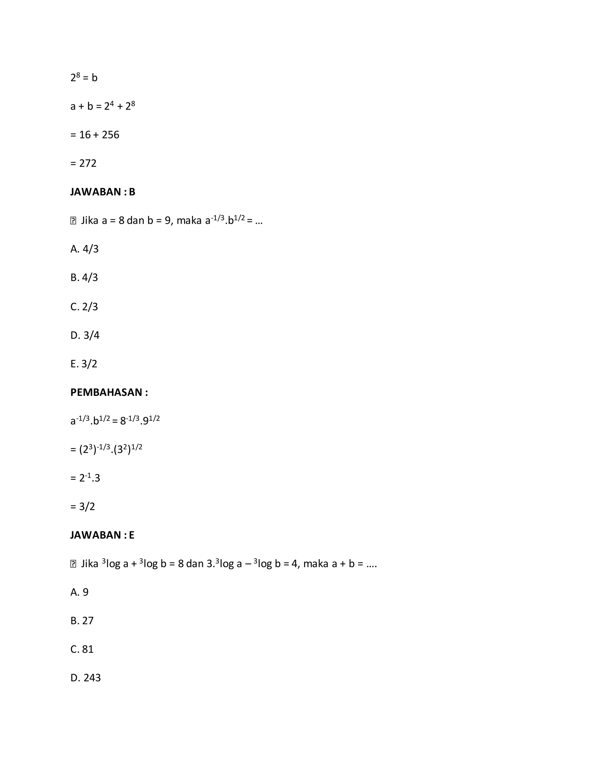 28 = b
a + b = 24 + 28
= 16 + 256
= 272
JAWABAN : B
Jika a = 8 dan b = 9, maka a-1/3.b1/2 = …
A. 4/3
B. 4/3
C. 2/3
D. 3/4
E. 3/2
PEMBAHASAN :
a-1/3.b1/2 = 8-1/3.91/2
= (23)-1/3.(32)1/2
= 2-1.3
= 3/2
JAWABAN : E
Jika 3log a + 3log b = 8 dan 3.3log a – 3log b = 4, maka a + b = ….
A. 9
B. 27
C. 81
D. 243
 