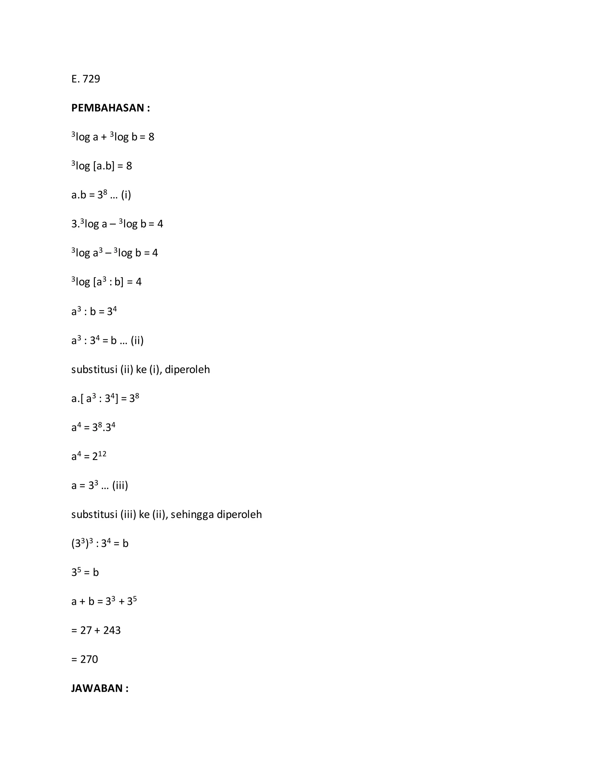 E. 729
PEMBAHASAN :
3log a + 3log b = 8
3log [a.b] = 8
a.b = 38 … (i)
3.3log a – 3log b = 4
3log a3 – 3log b = 4
3log [a3 : b] = 4
a3 : b = 34
a3 : 34 = b … (ii)
substitusi (ii) ke (i), diperoleh
a.[ a3 : 34] = 38
a4 = 38.34
a4 = 212
a = 33 … (iii)
substitusi (iii) ke (ii), sehingga diperoleh
(33)3 : 34 = b
35 = b
a + b = 33 + 35
= 27 + 243
= 270
JAWABAN :
 