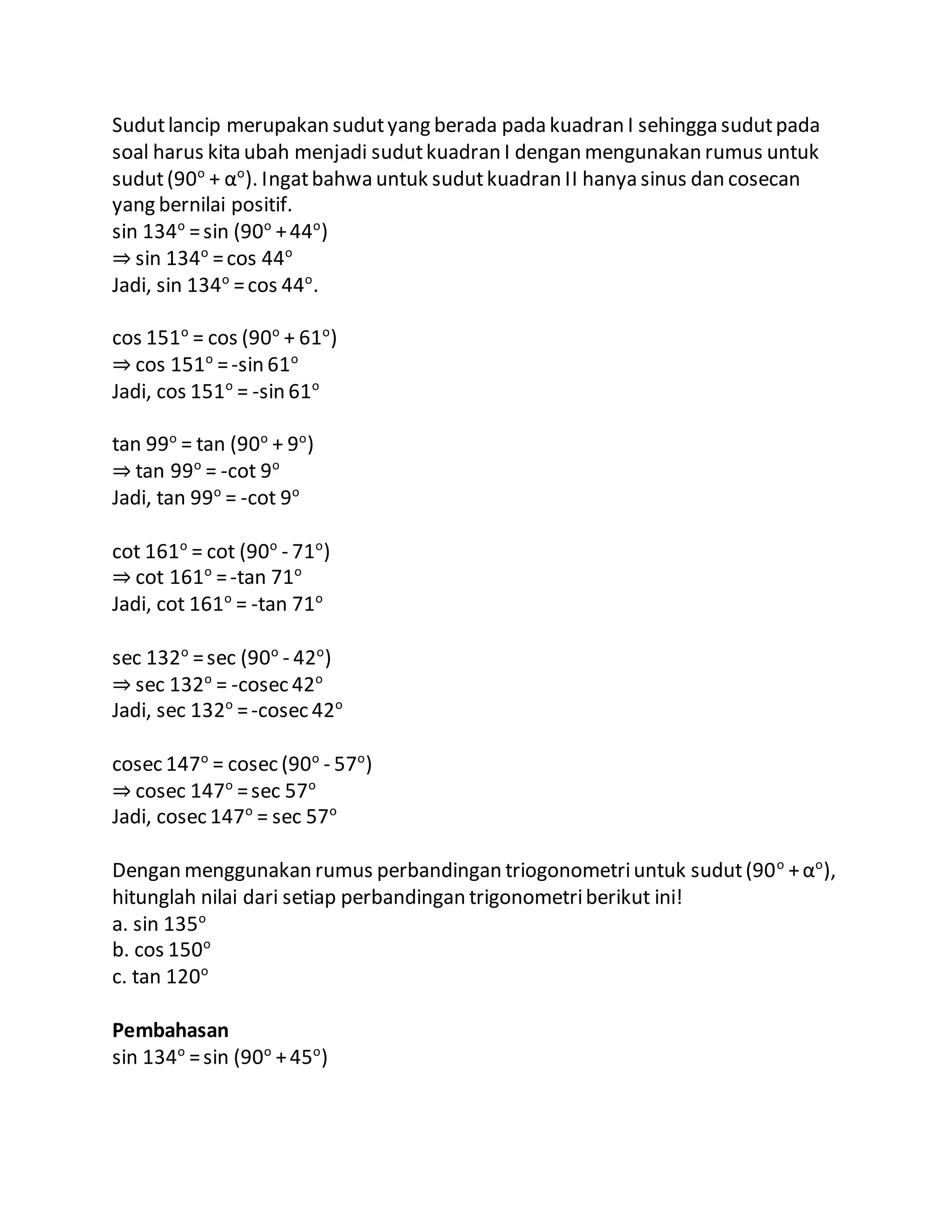 Sudutlancip merupakan sudutyang berada pada kuadran I sehingga sudutpada
soal harus kita ubah menjadi sudutkuadran I dengan mengunakan rumus untuk
sudut(90o
+ αo
). Ingatbahwa untuk sudutkuadran II hanya sinus dan cosecan
yang bernilai positif.
sin 134o
=sin (90o
+44o
)
⇒ sin 134o
=cos 44o
Jadi, sin 134o
=cos 44o
.
cos 151o
= cos (90o
+ 61o
)
⇒ cos 151o
=-sin 61o
Jadi, cos 151o
= -sin 61o
tan 99o
= tan (90o
+ 9o
)
⇒ tan 99o
= -cot 9o
Jadi, tan 99o
= -cot 9o
cot 161o
= cot (90o
- 71o
)
⇒ cot 161o
=-tan 71o
Jadi, cot 161o
= -tan 71o
sec 132o
=sec (90o
- 42o
)
⇒ sec 132o
= -cosec 42o
Jadi, sec 132o
=-cosec 42o
cosec 147o
= cosec (90o
- 57o
)
⇒ cosec 147o
=sec 57o
Jadi, cosec 147o
= sec 57o
Dengan menggunakan rumus perbandingan triogonometriuntuk sudut(90o
+αo
),
hitunglah nilai dari setiap perbandingan trigonometriberikut ini!
a. sin 135o
b. cos 150o
c. tan 120o
Pembahasan
sin 134o
=sin (90o
+45o
)
 