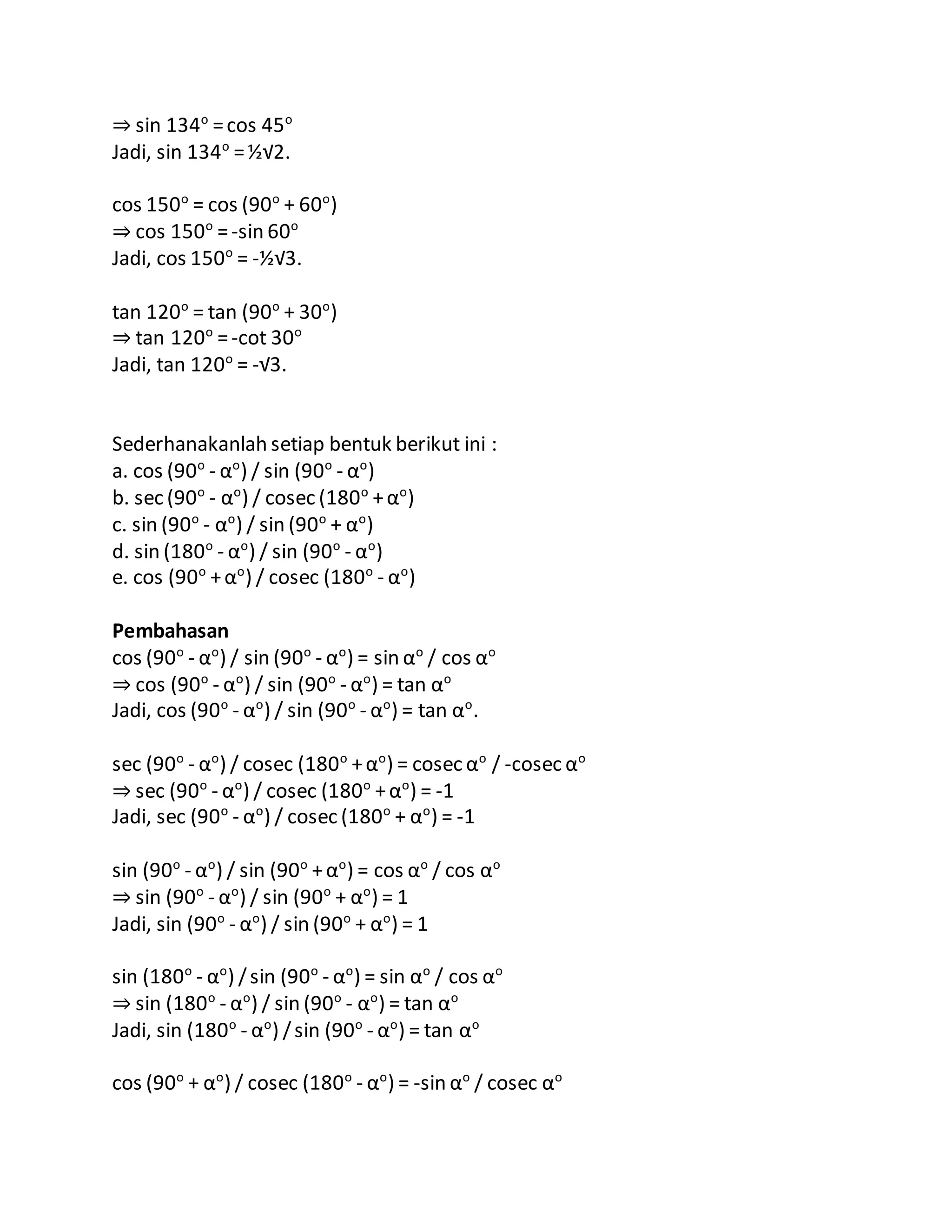 ⇒ sin 134o
=cos 45o
Jadi, sin 134o
=½√2.
cos 150o
= cos (90o
+ 60o
)
⇒ cos 150o
=-sin 60o
Jadi, cos 150o
= -½√3.
tan 120o
= tan (90o
+ 30o
)
⇒ tan 120o
=-cot 30o
Jadi, tan 120o
= -√3.
Sederhanakanlah setiap bentuk berikut ini :
a. cos (90o
- αo
) / sin (90o
- αo
)
b. sec (90o
- αo
) / cosec (180o
+αo
)
c. sin (90o
- αo
) / sin (90o
+ αo
)
d. sin (180o
- αo
) / sin (90o
- αo
)
e. cos (90o
+αo
) / cosec (180o
- αo
)
Pembahasan
cos (90o
- αo
) / sin (90o
- αo
) = sin αo
/ cos αo
⇒ cos (90o
- αo
) / sin (90o
- αo
) = tan αo
Jadi, cos (90o
- αo
) / sin (90o
- αo
) = tan αo
.
sec (90o
- αo
) / cosec (180o
+αo
) = cosec αo
/ -cosec αo
⇒ sec (90o
- αo
) / cosec (180o
+αo
) = -1
Jadi, sec (90o
- αo
) / cosec (180o
+ αo
) = -1
sin (90o
- αo
) / sin (90o
+αo
) = cos αo
/ cos αo
⇒ sin (90o
- αo
) / sin (90o
+ αo
) = 1
Jadi, sin (90o
- αo
) / sin (90o
+ αo
) = 1
sin (180o
- αo
) /sin (90o
- αo
) = sin αo
/ cos αo
⇒ sin (180o
- αo
) / sin (90o
- αo
) = tan αo
Jadi, sin (180o
- αo
) /sin (90o
- αo
) = tan αo
cos (90o
+ αo
) / cosec (180o
- αo
) = -sin αo
/ cosec αo
 