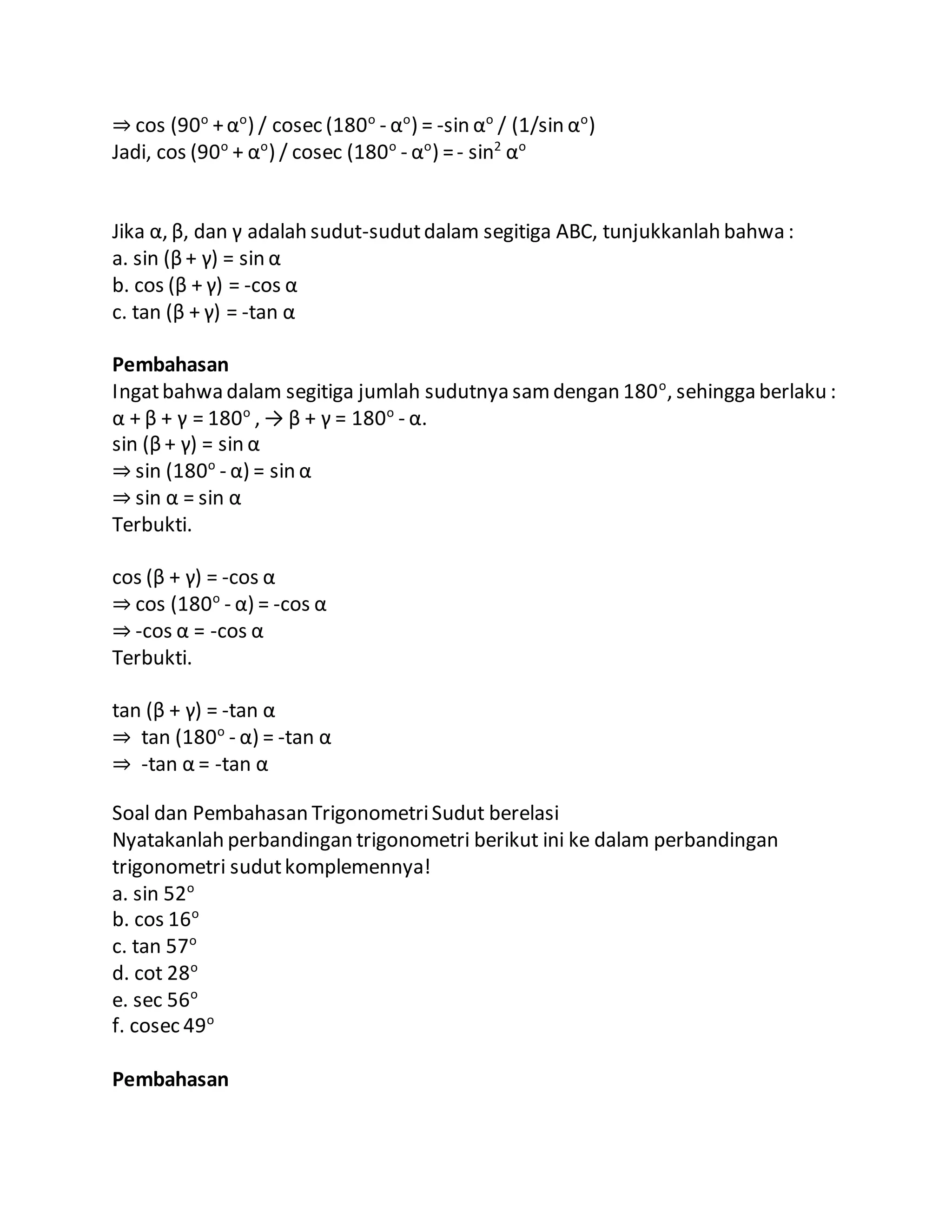 ⇒ cos (90o
+αo
) / cosec (180o
- αo
) = -sin αo
/ (1/sin αo
)
Jadi, cos (90o
+ αo
) / cosec (180o
- αo
) =- sin2
αo
Jika α, β, dan γ adalah sudut-sudutdalam segitiga ABC, tunjukkanlah bahwa :
a. sin (β + γ) = sin α
b. cos (β + γ) = -cos α
c. tan (β + γ) = -tan α
Pembahasan
Ingatbahwa dalam segitiga jumlah sudutnya samdengan 180o
, sehingga berlaku :
α + β + γ = 180o
, → β + γ = 180o
- α.
sin (β + γ) = sin α
⇒ sin (180o
- α) = sin α
⇒ sin α = sin α
Terbukti.
cos (β + γ) = -cos α
⇒ cos (180o
- α) = -cos α
⇒ -cos α = -cos α
Terbukti.
tan (β + γ) = -tan α
⇒ tan (180o
- α) = -tan α
⇒ -tan α = -tan α
Soal dan Pembahasan TrigonometriSudut berelasi
Nyatakanlah perbandingan trigonometri berikut ini ke dalam perbandingan
trigonometri sudutkomplemennya!
a. sin 52o
b. cos 16o
c. tan 57o
d. cot 28o
e. sec 56o
f. cosec 49o
Pembahasan
 