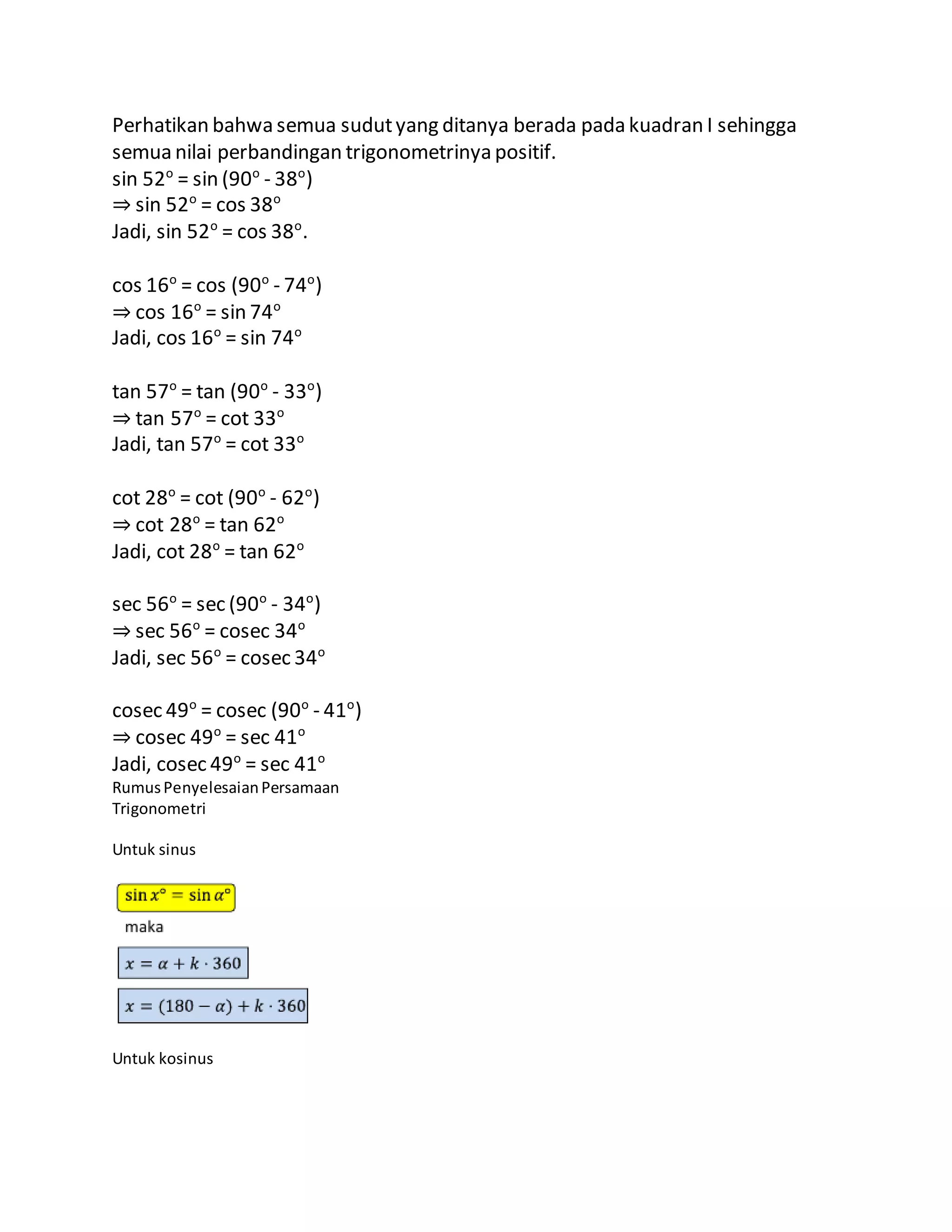 Perhatikan bahwa semua sudutyang ditanya berada pada kuadran I sehingga
semua nilai perbandingan trigonometrinya positif.
sin 52o
= sin (90o
- 38o
)
⇒ sin 52o
= cos 38o
Jadi, sin 52o
= cos 38o
.
cos 16o
= cos (90o
- 74o
)
⇒ cos 16o
= sin 74o
Jadi, cos 16o
= sin 74o
tan 57o
= tan (90o
- 33o
)
⇒ tan 57o
= cot 33o
Jadi, tan 57o
= cot 33o
cot 28o
= cot (90o
- 62o
)
⇒ cot 28o
= tan 62o
Jadi, cot 28o
= tan 62o
sec 56o
= sec (90o
- 34o
)
⇒ sec 56o
= cosec 34o
Jadi, sec 56o
= cosec 34o
cosec 49o
= cosec (90o
- 41o
)
⇒ cosec 49o
= sec 41o
Jadi, cosec 49o
= sec 41o
RumusPenyelesaianPersamaan
Trigonometri
Untuk sinus
Untuk kosinus
 