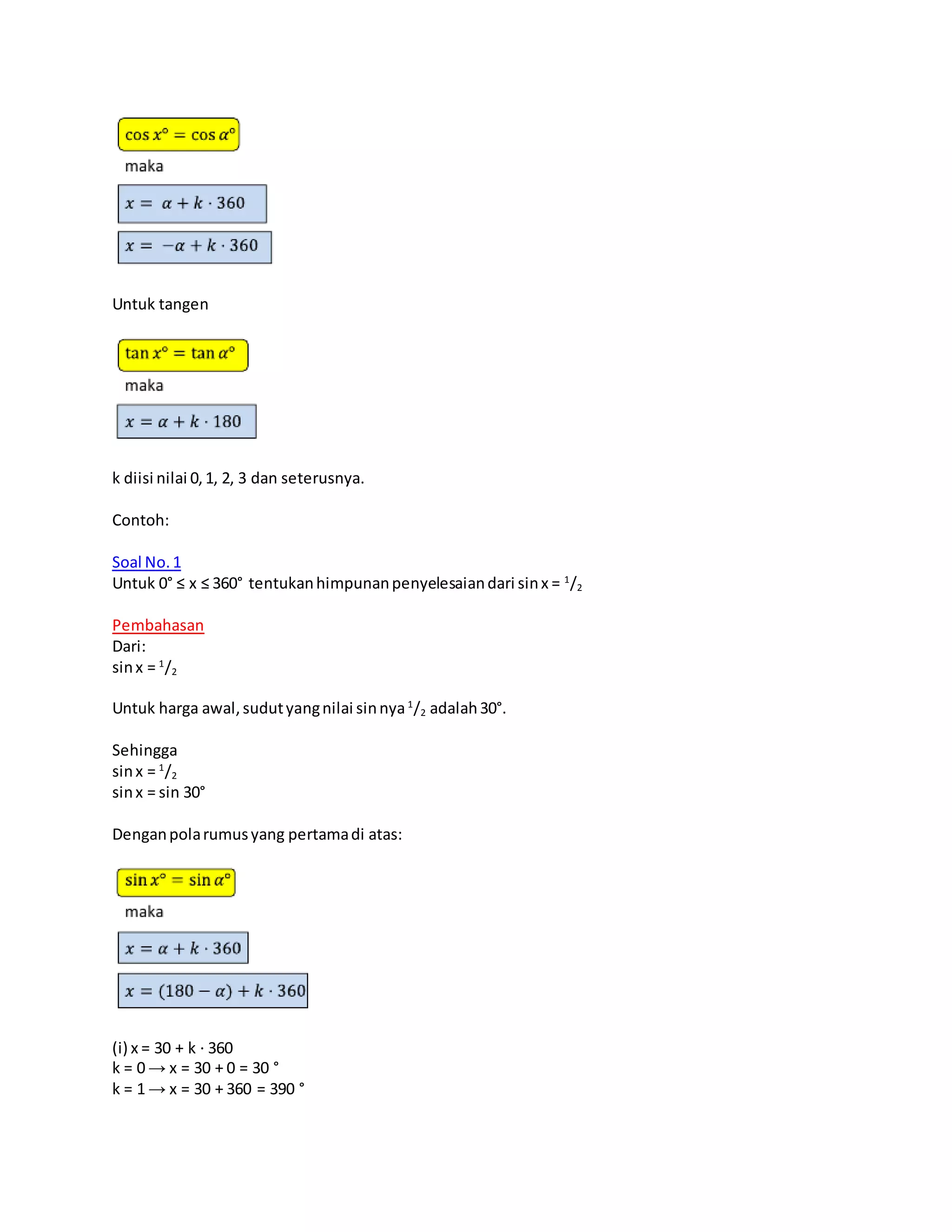 Untuk tangen
k diisi nilai 0,1, 2, 3 dan seterusnya.
Contoh:
Soal No.1
Untuk 0° ≤ x ≤ 360° tentukanhimpunanpenyelesaiandari sinx = 1
/2
Pembahasan
Dari:
sinx = 1
/2
Untuk harga awal,sudutyangnilai sinnya1
/2 adalah30°.
Sehingga
sinx = 1
/2
sinx = sin 30°
Denganpolarumusyang pertamadi atas:
(i) x = 30 + k ⋅ 360
k = 0 → x = 30 + 0 = 30 °
k = 1 → x = 30 + 360 = 390 °
 