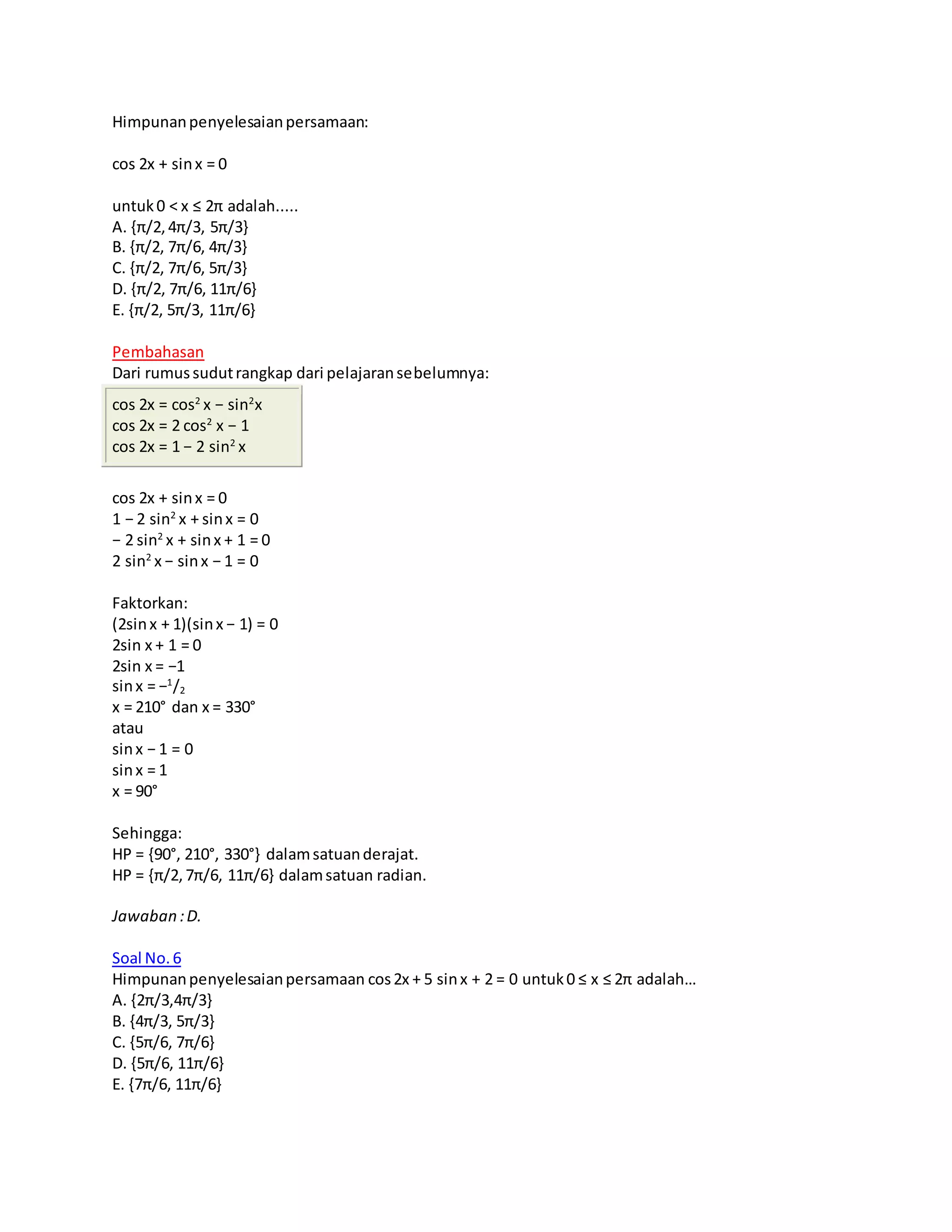 Himpunanpenyelesaianpersamaan:
cos 2x + sinx = 0
untuk0 < x ≤ 2π adalah.....
A. {π/2,4π/3, 5π/3}
B. {π/2, 7π/6, 4π/3}
C. {π/2, 7π/6, 5π/3}
D. {π/2, 7π/6, 11π/6}
E. {π/2, 5π/3, 11π/6}
Pembahasan
Dari rumussudutrangkap dari pelajaransebelumnya:
cos 2x = cos2
x − sin2
x
cos 2x = 2 cos2
x − 1
cos 2x = 1 − 2 sin2
x
cos 2x + sinx = 0
1 − 2 sin2
x + sinx = 0
− 2 sin2
x + sinx + 1 = 0
2 sin2
x − sinx − 1 = 0
Faktorkan:
(2sinx + 1)(sinx − 1) = 0
2sin x + 1 = 0
2sin x = −1
sinx = −1
/2
x = 210° dan x = 330°
atau
sinx − 1 = 0
sinx = 1
x = 90°
Sehingga:
HP = {90°, 210°, 330°} dalamsatuanderajat.
HP = {π/2,7π/6, 11π/6} dalamsatuan radian.
Jawaban :D.
Soal No.6
Himpunanpenyelesaianpersamaan cos2x + 5 sinx + 2 = 0 untuk0 ≤ x ≤ 2π adalah…
A. {2π/3,4π/3}
B. {4π/3, 5π/3}
C. {5π/6, 7π/6}
D. {5π/6, 11π/6}
E. {7π/6, 11π/6}
 
