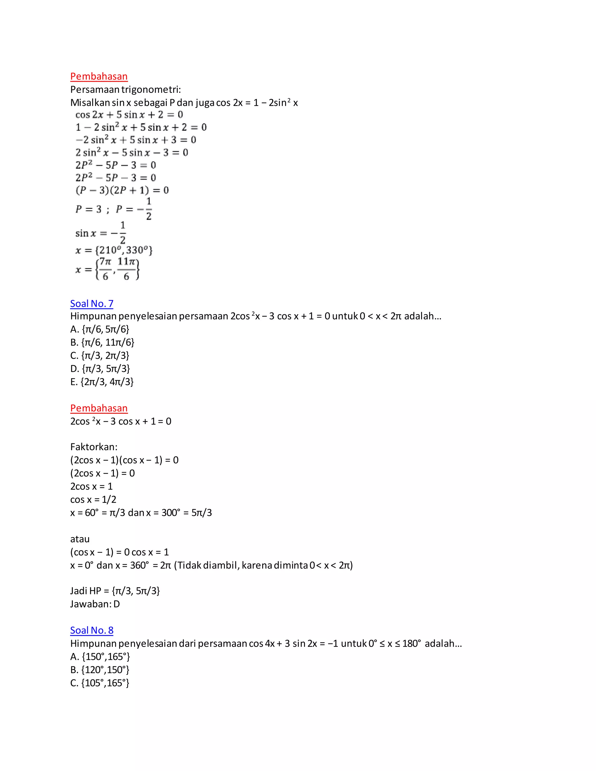 Pembahasan
Persamaantrigonometri:
Misalkansinx sebagai Pdan jugacos 2x = 1 − 2sin2
x
Soal No.7
Himpunanpenyelesaianpersamaan 2cos2
x − 3 cos x + 1 = 0 untuk0 < x < 2π adalah…
A. {π/6,5π/6}
B. {π/6, 11π/6}
C. {π/3, 2π/3}
D. {π/3, 5π/3}
E. {2π/3, 4π/3}
Pembahasan
2cos 2
x − 3 cos x + 1 = 0
Faktorkan:
(2cos x − 1)(cos x − 1) = 0
(2cos x − 1) = 0
2cos x = 1
cos x = 1/2
x = 60° = π/3 danx = 300° = 5π/3
atau
(cosx − 1) = 0 cos x = 1
x = 0° dan x = 360° = 2π (Tidakdiambil,karenadiminta0< x < 2π)
Jadi HP = {π/3, 5π/3}
Jawaban:D
Soal No.8
Himpunanpenyelesaiandari persamaancos4x + 3 sin2x = −1 untuk0° ≤ x ≤ 180° adalah…
A. {150°,165°}
B. {120°,150°}
C. {105°,165°}
 