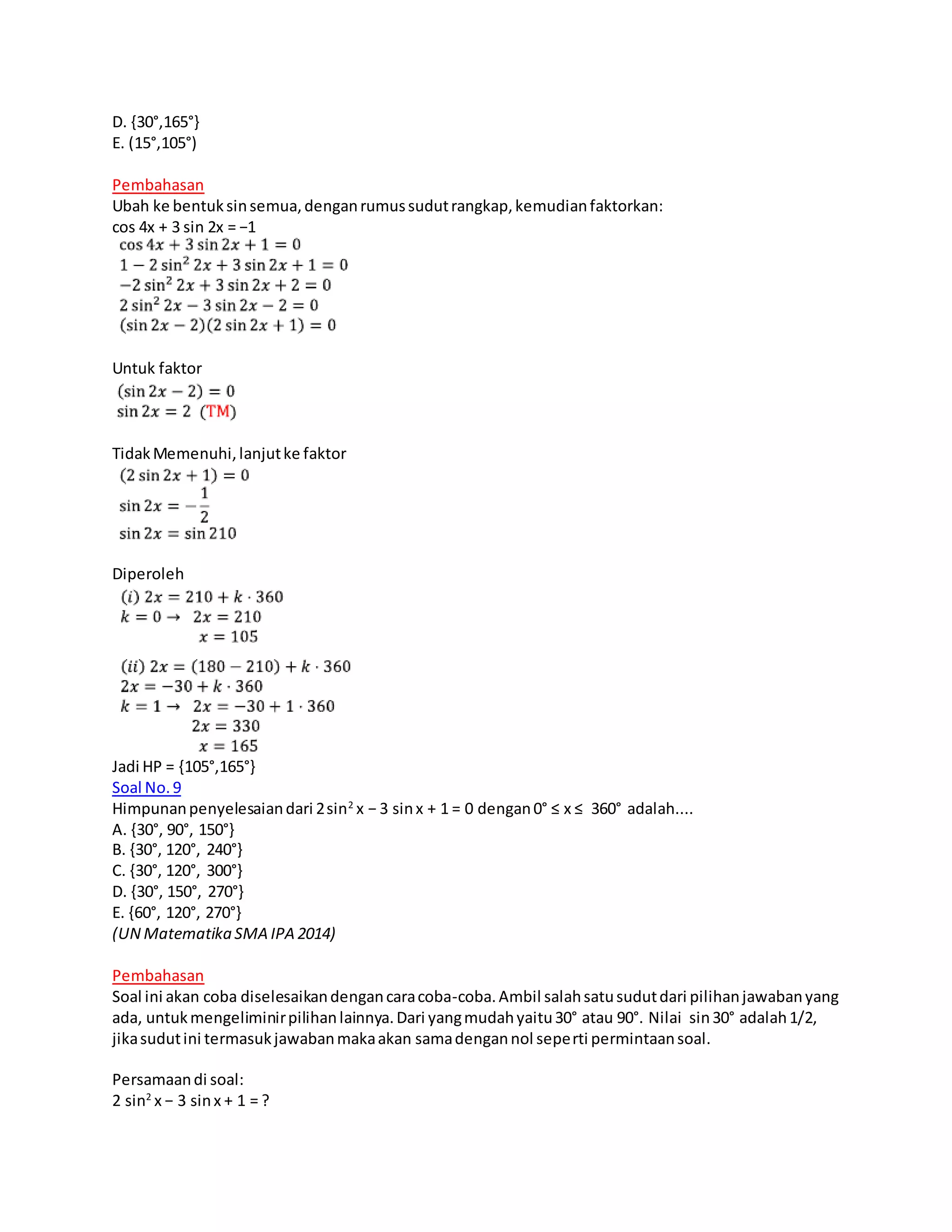 D. {30°,165°}
E. (15°,105°)
Pembahasan
Ubah ke bentuksinsemua,denganrumussudutrangkap,kemudianfaktorkan:
cos 4x + 3 sin 2x = −1
Untuk faktor
TidakMemenuhi,lanjutke faktor
Diperoleh
Jadi HP = {105°,165°}
Soal No.9
Himpunanpenyelesaiandari 2sin2
x − 3 sinx + 1 = 0 dengan0° ≤ x ≤ 360° adalah....
A. {30°, 90°, 150°}
B. {30°, 120°, 240°}
C. {30°, 120°, 300°}
D. {30°, 150°, 270°}
E. {60°, 120°, 270°}
(UN Matematika SMA IPA 2014)
Pembahasan
Soal ini akan coba diselesaikandengancaracoba-coba.Ambil salahsatusudutdari pilihanjawabanyang
ada, untukmengeliminirpilihanlainnya.Dari yangmudahyaitu30° atau 90°. Nilai sin30° adalah1/2,
jikasudutini termasukjawabanmakaakan samadengannol seperti permintaansoal.
Persamaandi soal:
2 sin2
x − 3 sinx + 1 = ?
 
